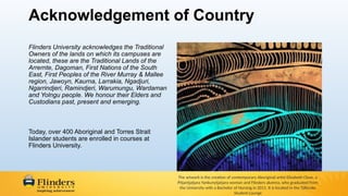 Acknowledgement of Country
Flinders University acknowledges the Traditional
Owners of the lands on which its campuses are
located, these are the Traditional Lands of the
Arrernte, Dagoman, First Nations of the South
East, First Peoples of the River Murray & Mallee
region, Jawoyn, Kaurna, Larrakia, Ngadjuri,
Ngarrindjeri, Ramindjeri, Warumungu, Wardaman
and Yolngu people. We honour their Elders and
Custodians past, present and emerging.
Today, over 400 Aboriginal and Torres Strait
Islander students are enrolled in courses at
Flinders University.
The artwork is the creation of contemporary Aboriginal artist Elizabeth Close, a
Pitjantjatjara Yankunytjatjara woman and Flinders alumna, who graduated from
the University with a Bachelor of Nursing in 2011. It is located in the Tjilbruke
Student Lounge
 