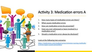 Activity 3: Medication errors A
1. How many types of medication errors are there?
2. What causes medication errors
3. How can medication errors be prevented?
4. Have you ever witnessed or been involved in a
medication error?
5. Should a medication error always be disclosed?
Look at the following two scenarios
https://medcominc.com/medical-errors/common-nursing-medicatio
n-errors-types-causes-prevention/
This Photo by Unknown Author is licensed under CC BY-ND
 
