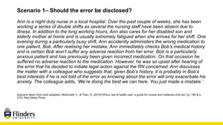Scenario 1– Should the error be disclosed?
Ann is a night duty nurse in a local hospital. Over the past couple of weeks, she has been
working a series of double shifts as several the nursing staff have been absent due to
illness. In addition to the long working hours, Ann also cares for her disabled son and
elderly mother at home and is usually extremely fatigued when she arrives for her shift. One
evening during a particularly busy shift, Ann accidently administers the wrong medication to
one patient, Bob. After realising her mistake, Ann immediately checks Bob’s medical history
and is certain Bob won’t suffer any adverse reaction from her error. Bob is a particularly
anxious patient and has previously been given incorrect medication. On that occasion he
suffered no adverse reaction to the medication. However, he was so upset after hearing of
the error that he decided to initiate legal action against the RN concerned. Ann discusses
the matter with a colleague who suggests that, given Bob’s history, it is probably in Bob’s
best interests if he is not told of the error as knowing about the error will only exacerbate his
anxiety. The colleague adds, ‘We’re doing the best we can here. You just made a mistake.’
Scenario taken from (and adapted); McDonald, F., & Then, S. (2019) Ethics, law & health care: a guide for nurses and midwives (2nd ed.) (p. 180 & p.
270). Red Globe Press
 