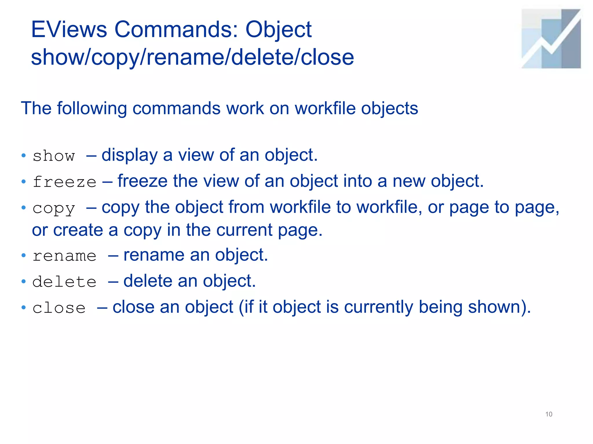 EViews Commands: Object
show/copy/rename/delete/close
The following commands work on workfile objects
• show – display a view of an object.
• freeze – freeze the view of an object into a new object.
• copy – copy the object from workfile to workfile, or page to page,
or create a copy in the current page.
• rename – rename an object.
• delete – delete an object.
• close – close an object (if it object is currently being shown).
10
 