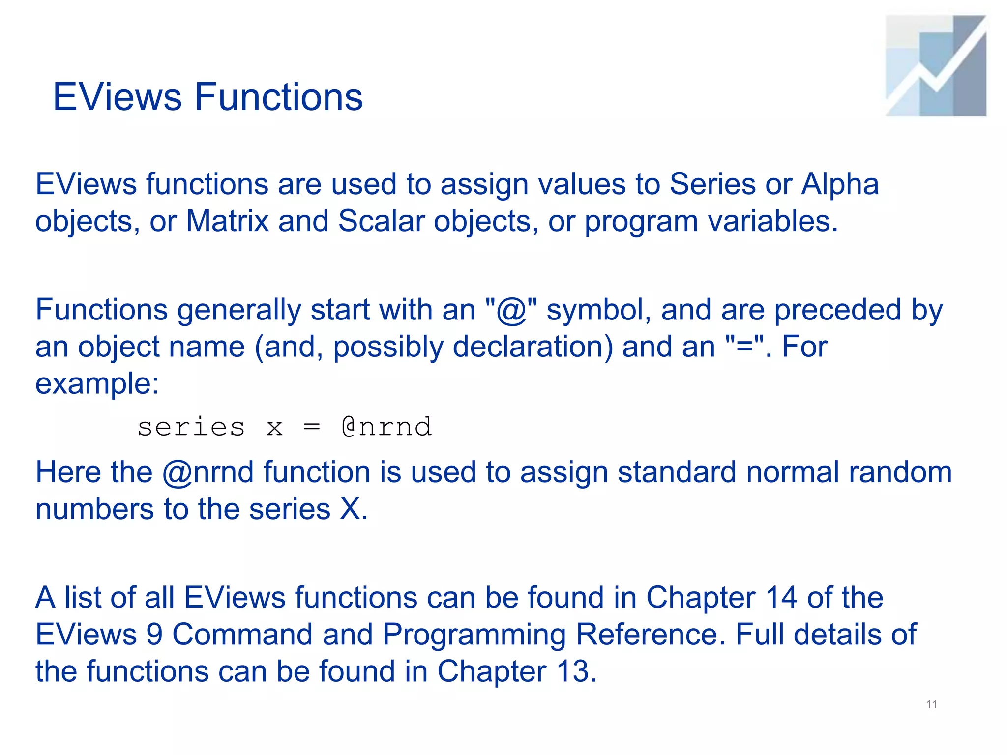 EViews Functions
EViews functions are used to assign values to Series or Alpha
objects, or Matrix and Scalar objects, or program variables.
Functions generally start with an "@" symbol, and are preceded by
an object name (and, possibly declaration) and an "=". For
example:
series x = @nrnd
Here the @nrnd function is used to assign standard normal random
numbers to the series X.
A list of all EViews functions can be found in Chapter 14 of the
EViews 9 Command and Programming Reference. Full details of
the functions can be found in Chapter 13.
11
 