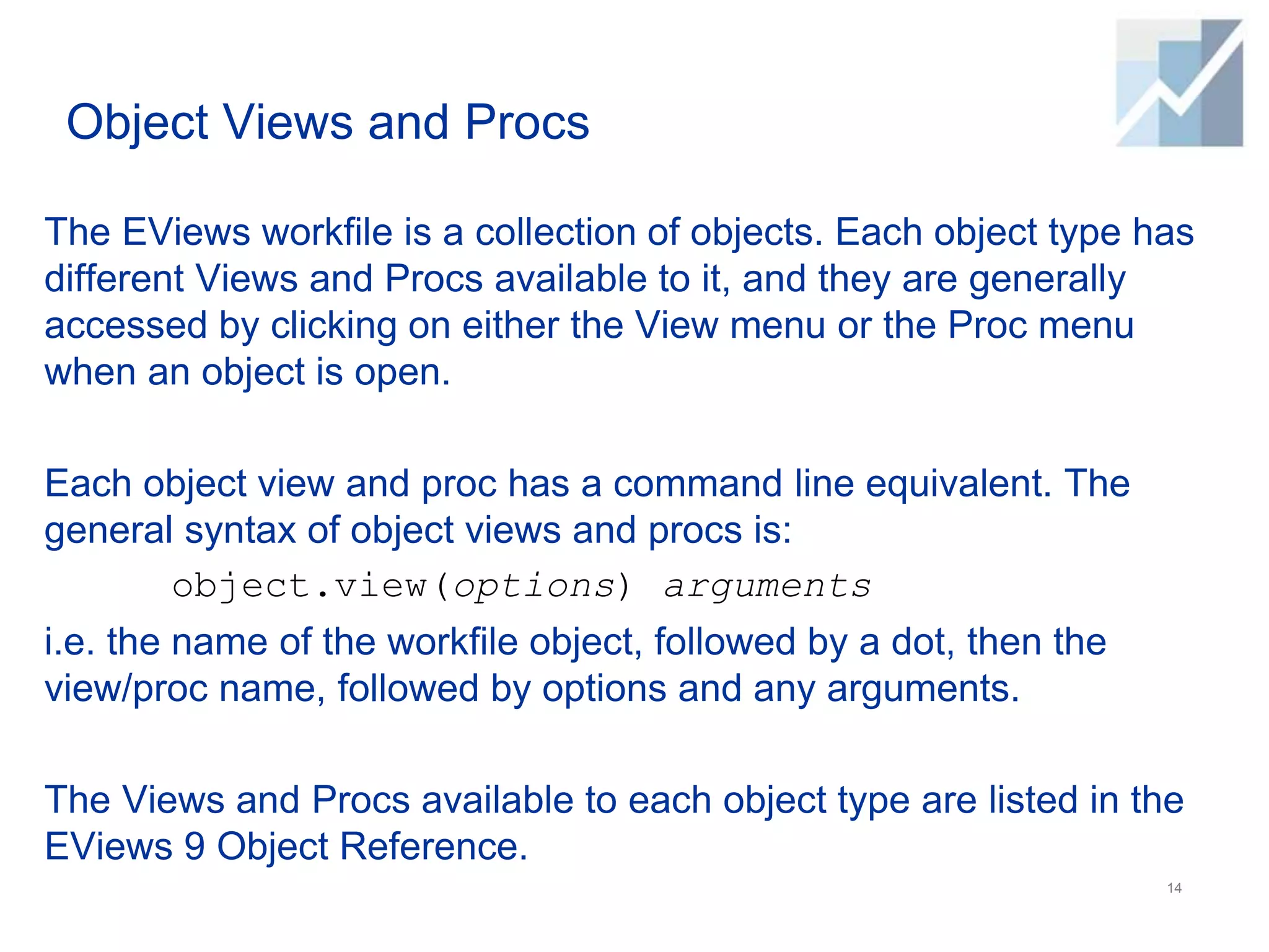 Object Views and Procs
The EViews workfile is a collection of objects. Each object type has
different Views and Procs available to it, and they are generally
accessed by clicking on either the View menu or the Proc menu
when an object is open.
Each object view and proc has a command line equivalent. The
general syntax of object views and procs is:
object.view(options) arguments
i.e. the name of the workfile object, followed by a dot, then the
view/proc name, followed by options and any arguments.
The Views and Procs available to each object type are listed in the
EViews 9 Object Reference.
14
 