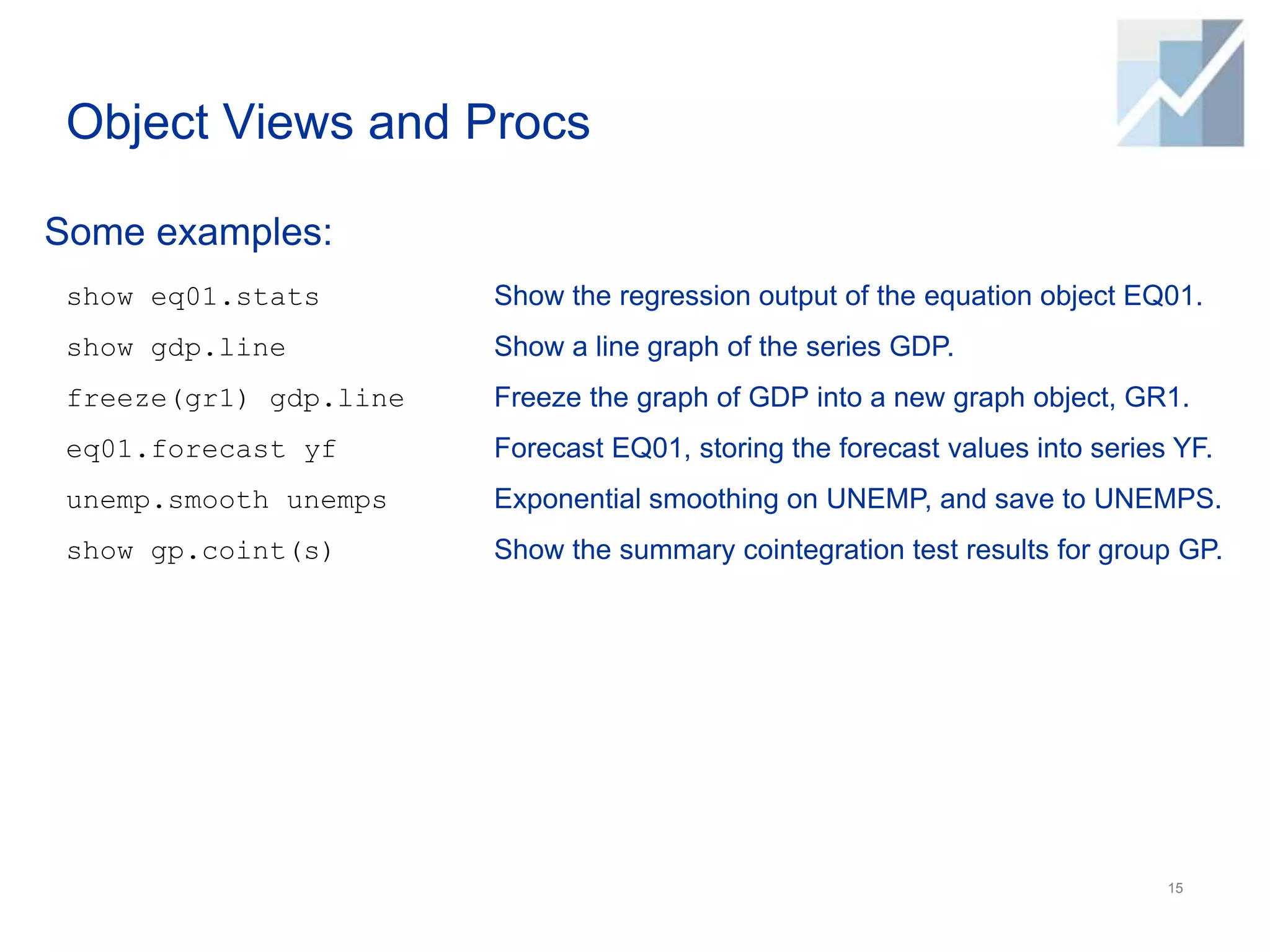 Object Views and Procs
Some examples:
15
show eq01.stats
show gdp.line
freeze(gr1) gdp.line
eq01.forecast yf
unemp.smooth unemps
show gp.coint(s)
Show the regression output of the equation object EQ01.
Show a line graph of the series GDP.
Freeze the graph of GDP into a new graph object, GR1.
Forecast EQ01, storing the forecast values into series YF.
Exponential smoothing on UNEMP, and save to UNEMPS.
Show the summary cointegration test results for group GP.
 