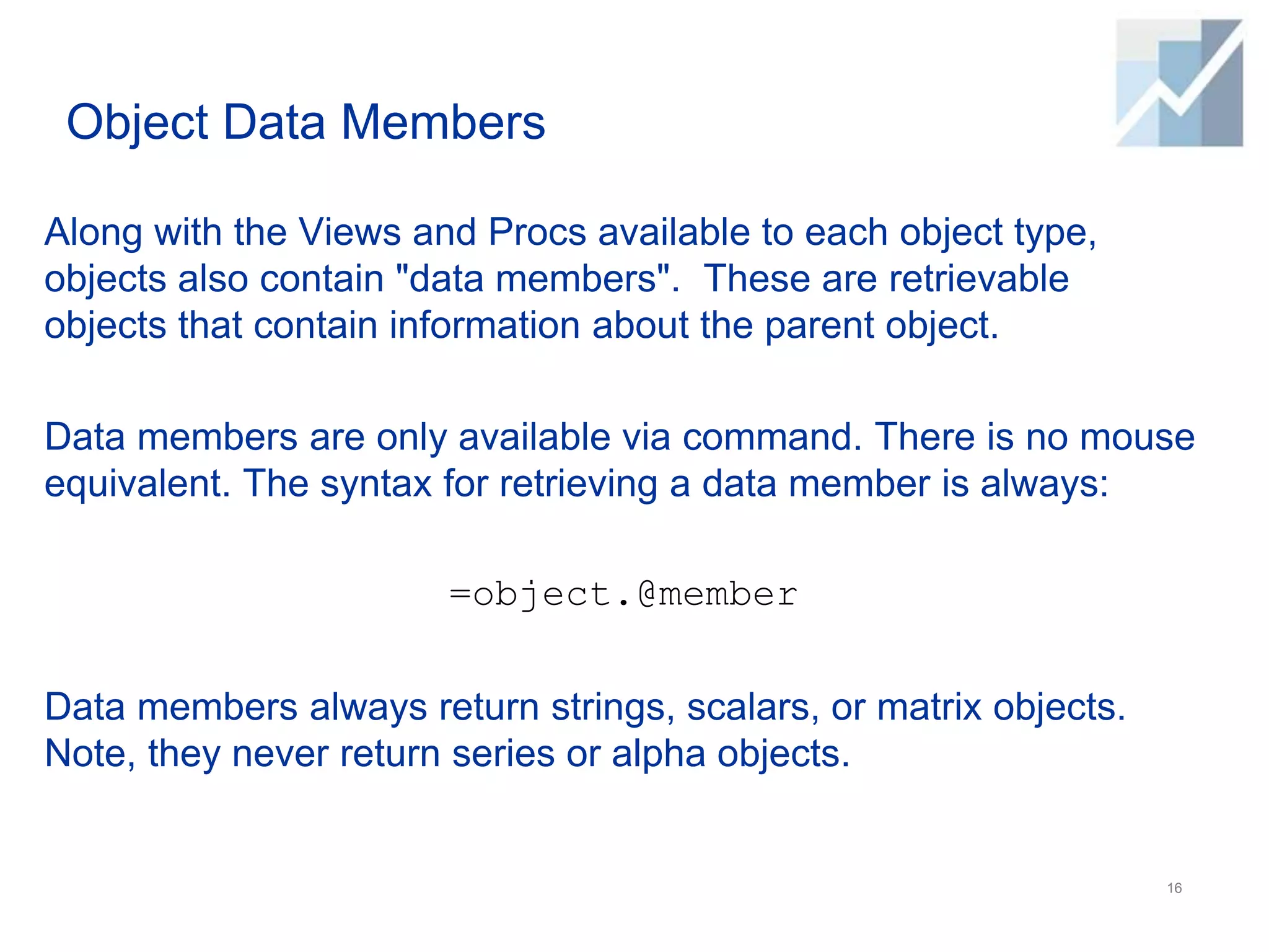 Object Data Members
Along with the Views and Procs available to each object type,
objects also contain "data members". These are retrievable
objects that contain information about the parent object.
Data members are only available via command. There is no mouse
equivalent. The syntax for retrieving a data member is always:
=object.@member
Data members always return strings, scalars, or matrix objects.
Note, they never return series or alpha objects.
16
 