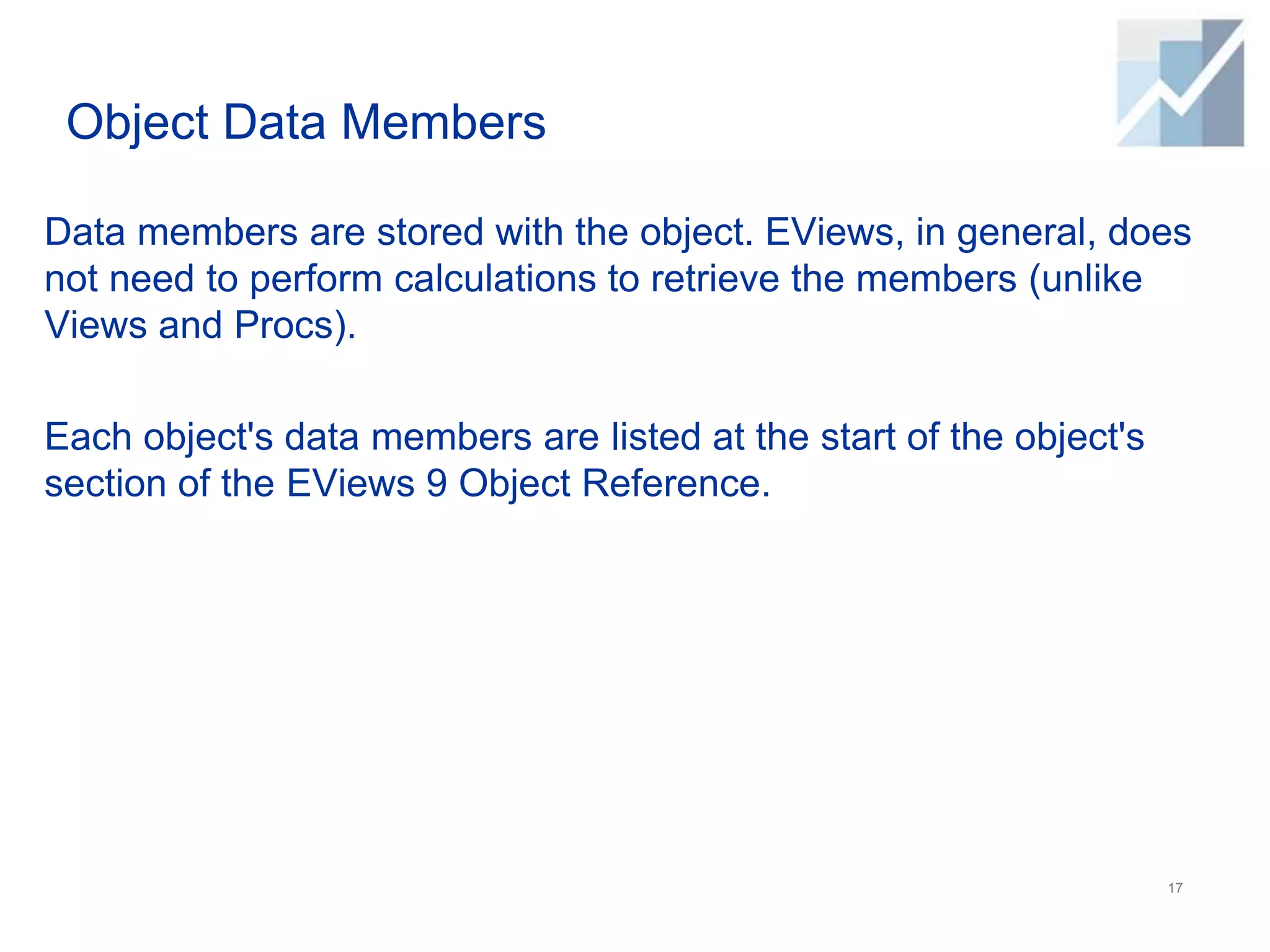 Object Data Members
Data members are stored with the object. EViews, in general, does
not need to perform calculations to retrieve the members (unlike
Views and Procs).
Each object's data members are listed at the start of the object's
section of the EViews 9 Object Reference.
17
 
