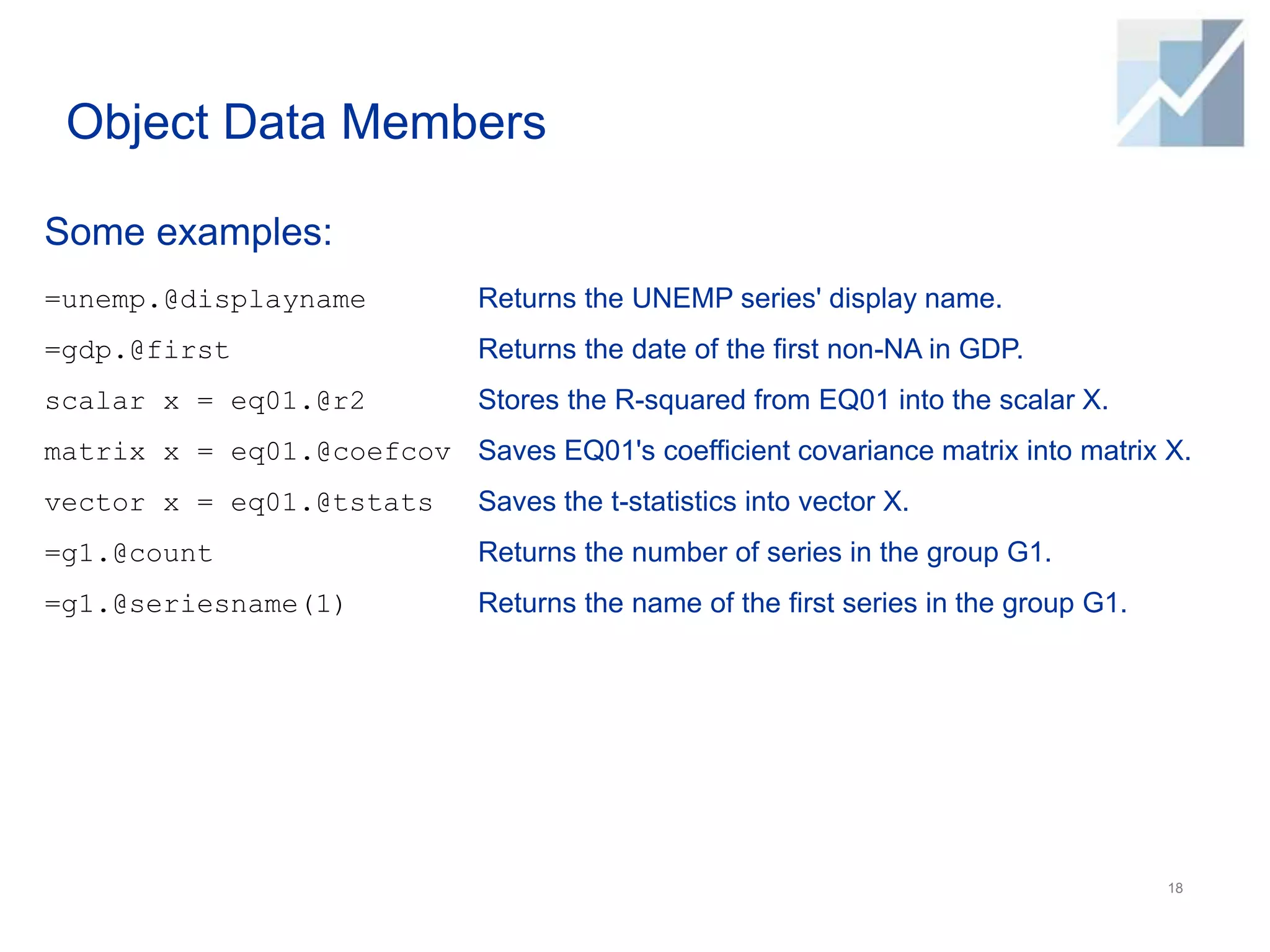 Object Data Members
Some examples:
18
=unemp.@displayname
=gdp.@first
scalar x = eq01.@r2
matrix x = eq01.@coefcov
vector x = eq01.@tstats
=g1.@count
=g1.@seriesname(1)
Returns the UNEMP series' display name.
Returns the date of the first non-NA in GDP.
Stores the R-squared from EQ01 into the scalar X.
Saves EQ01's coefficient covariance matrix into matrix X.
Saves the t-statistics into vector X.
Returns the number of series in the group G1.
Returns the name of the first series in the group G1.
 
