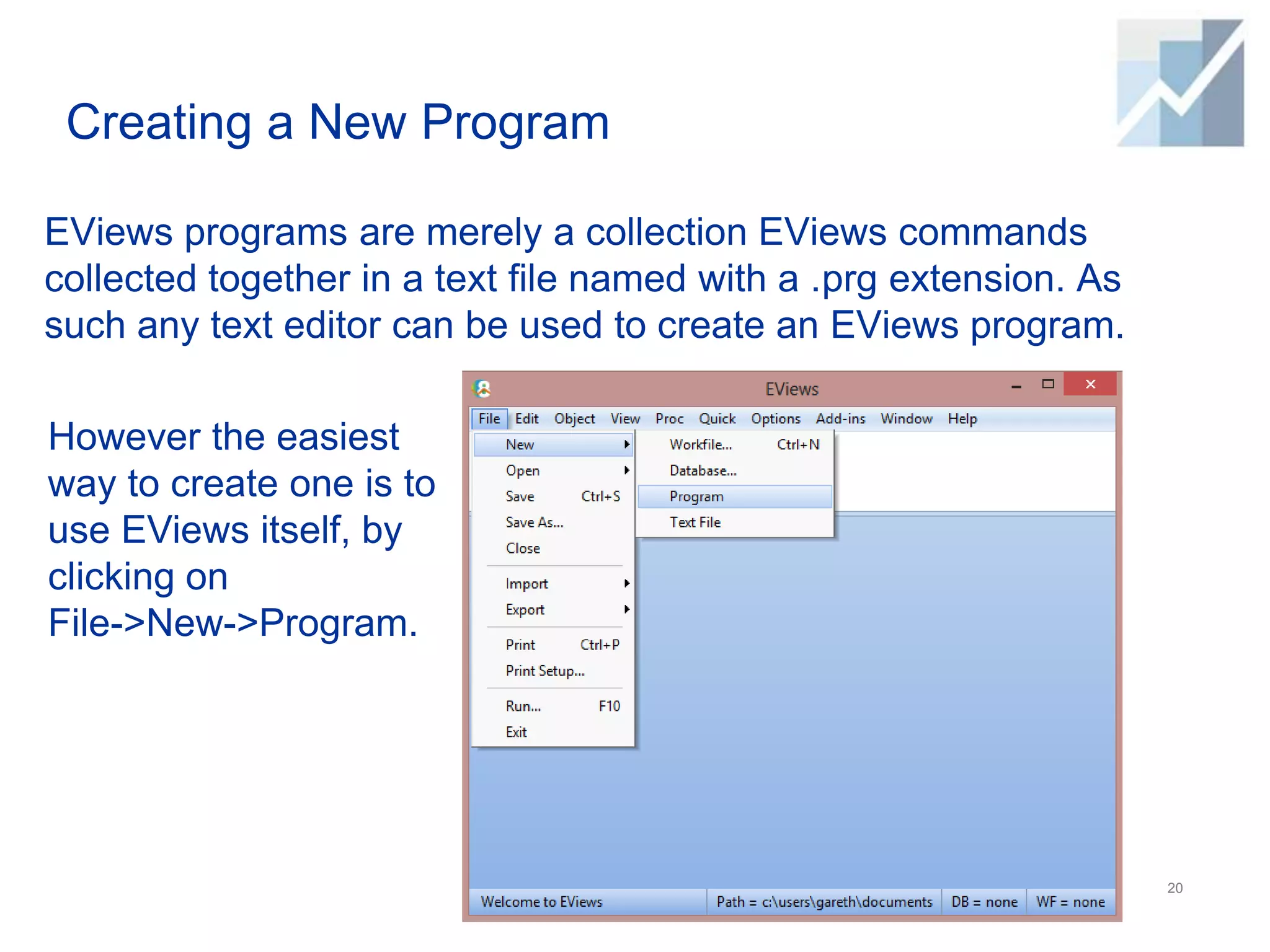 Creating a New Program
EViews programs are merely a collection EViews commands
collected together in a text file named with a .prg extension. As
such any text editor can be used to create an EViews program.
20
However the easiest
way to create one is to
use EViews itself, by
clicking on
File->New->Program.
 