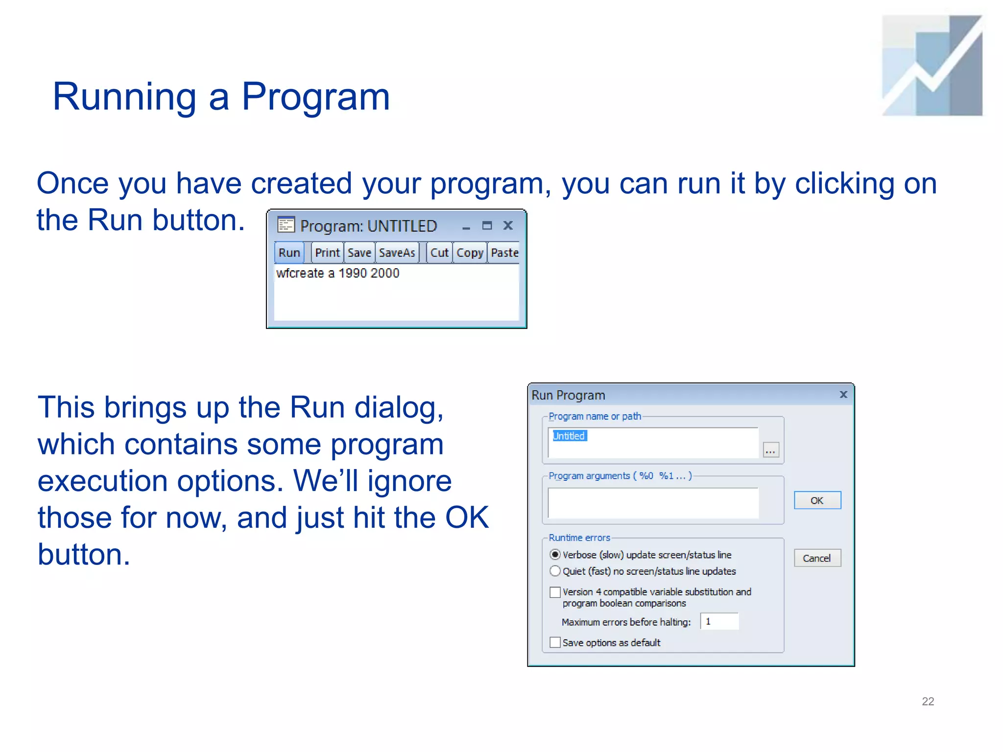 Running a Program
Once you have created your program, you can run it by clicking on
the Run button.
22
This brings up the Run dialog,
which contains some program
execution options. We’ll ignore
those for now, and just hit the OK
button.
 