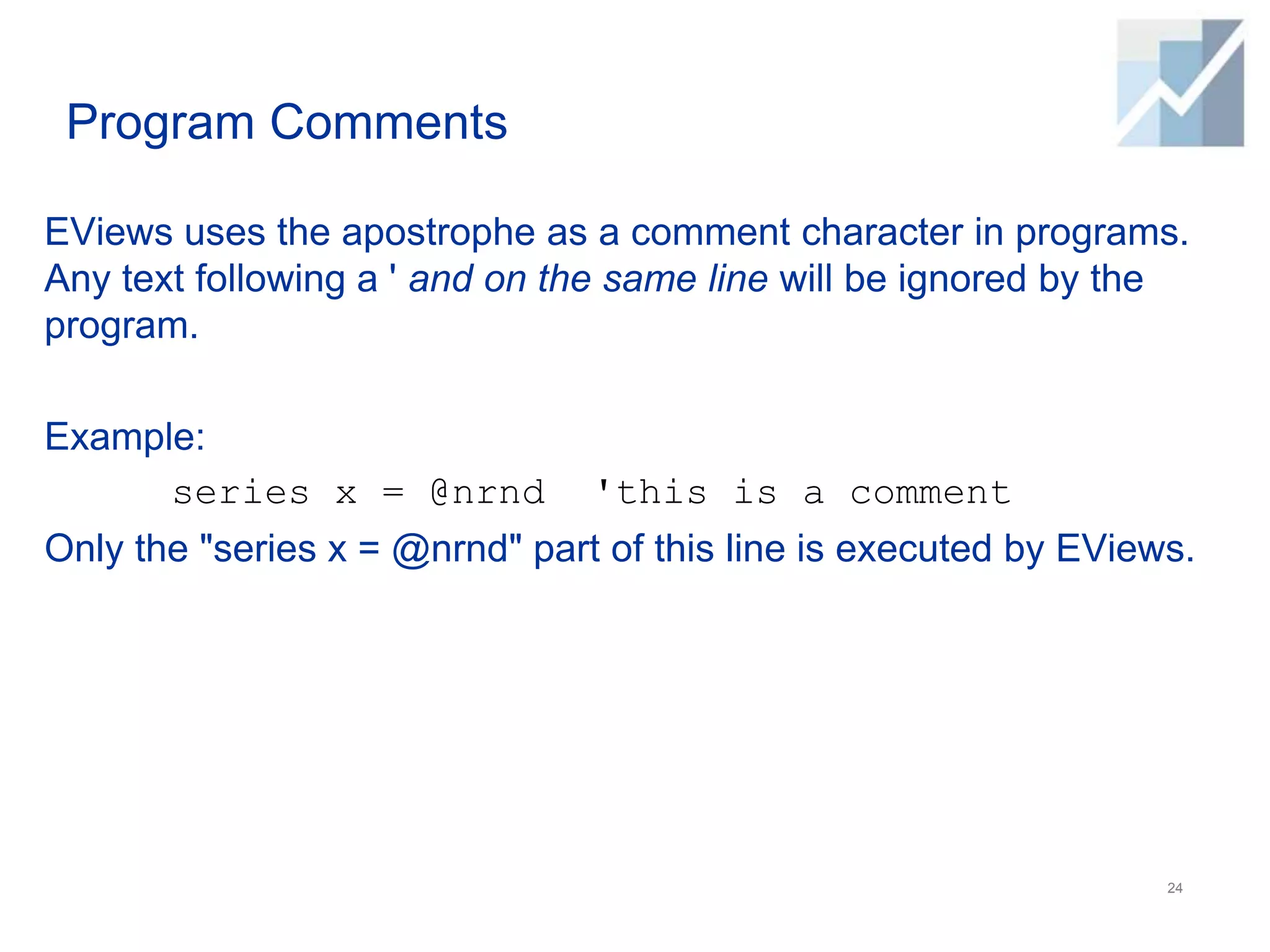 Program Comments
EViews uses the apostrophe as a comment character in programs.
Any text following a ' and on the same line will be ignored by the
program.
Example:
series x = @nrnd 'this is a comment
Only the "series x = @nrnd" part of this line is executed by EViews.
24
 