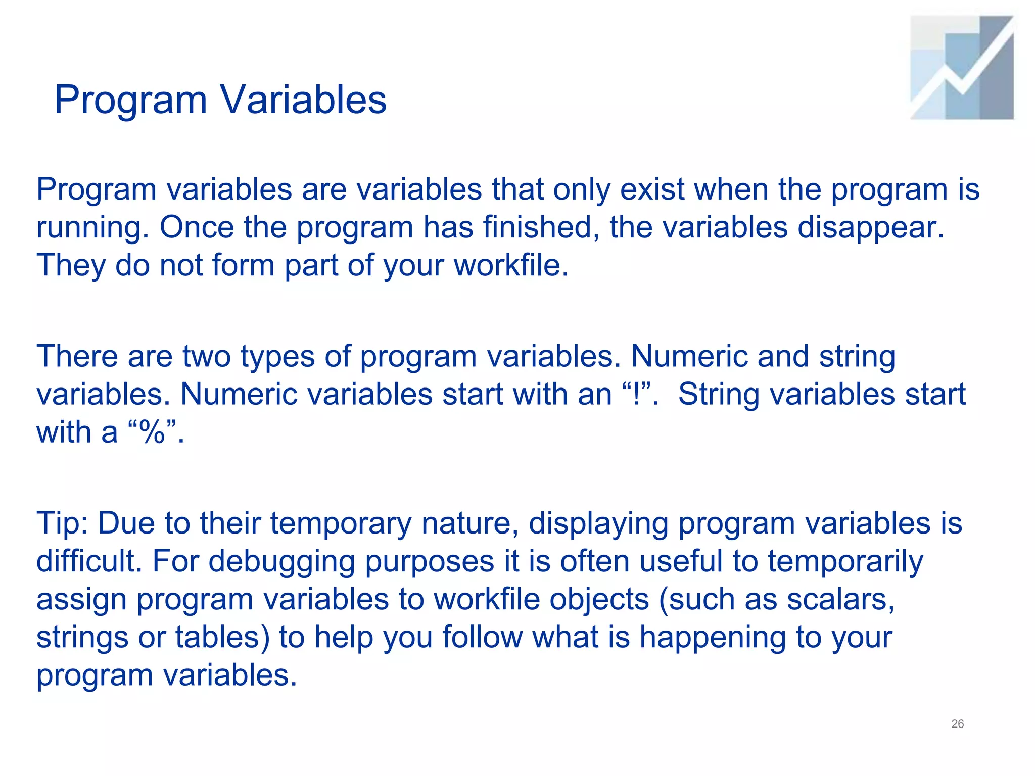 Program Variables
Program variables are variables that only exist when the program is
running. Once the program has finished, the variables disappear.
They do not form part of your workfile.
There are two types of program variables. Numeric and string
variables. Numeric variables start with an “!”. String variables start
with a “%”.
Tip: Due to their temporary nature, displaying program variables is
difficult. For debugging purposes it is often useful to temporarily
assign program variables to workfile objects (such as scalars,
strings or tables) to help you follow what is happening to your
program variables.
26
 