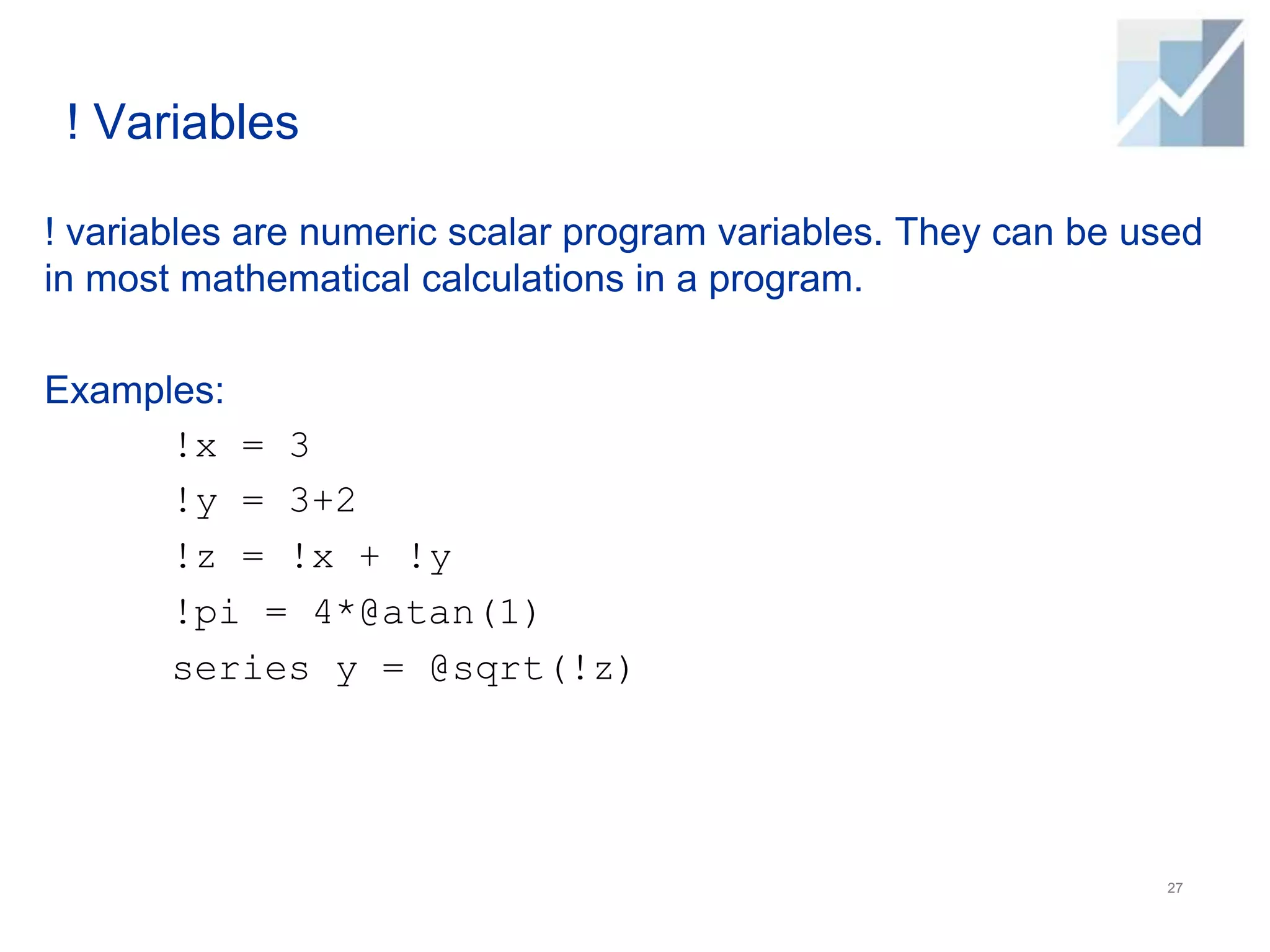 ! Variables
! variables are numeric scalar program variables. They can be used
in most mathematical calculations in a program.
Examples:
!x = 3
!y = 3+2
!z = !x + !y
!pi = 4*@atan(1)
series y = @sqrt(!z)
27
 