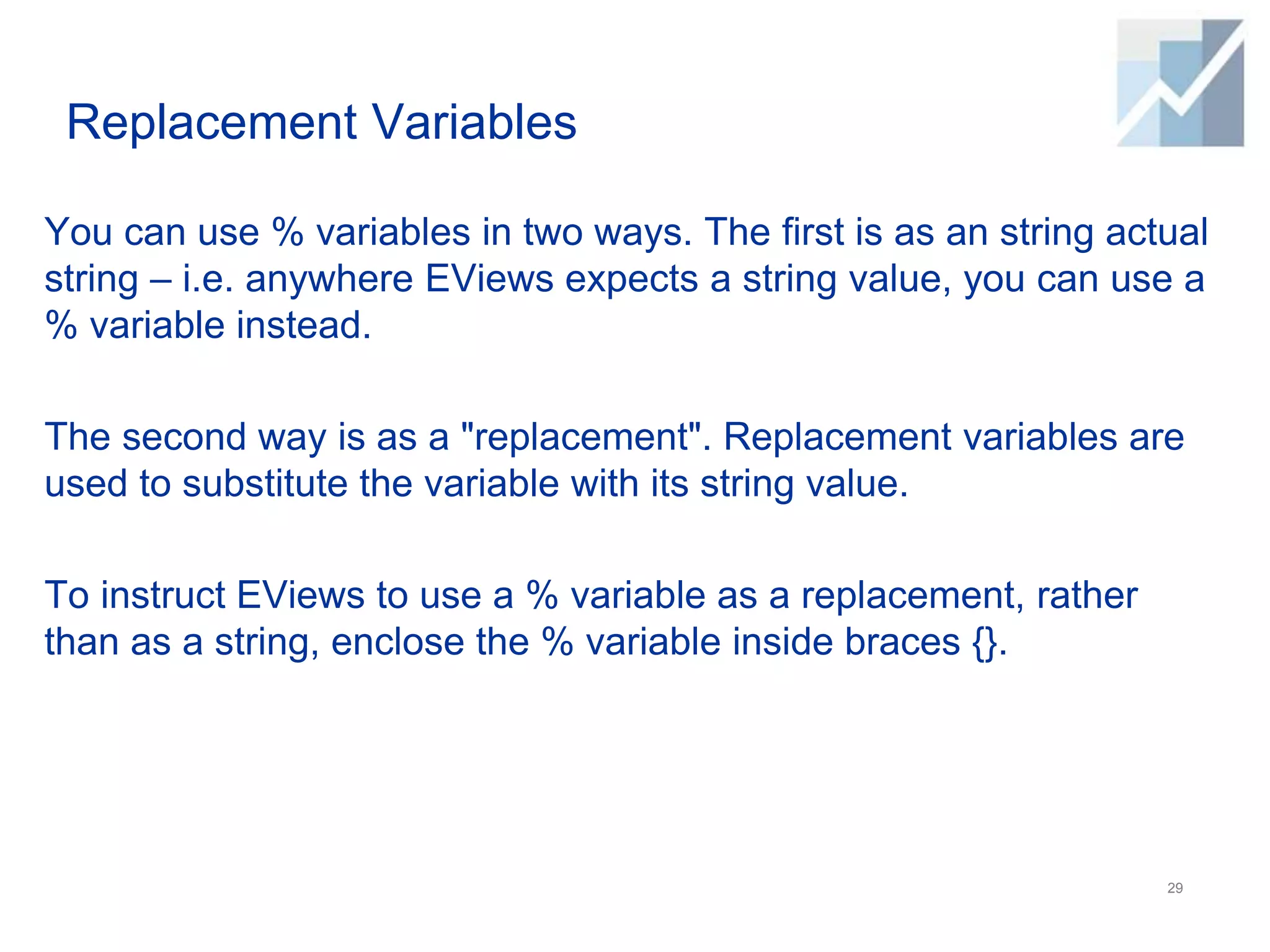 Replacement Variables
You can use % variables in two ways. The first is as an string actual
string – i.e. anywhere EViews expects a string value, you can use a
% variable instead.
The second way is as a "replacement". Replacement variables are
used to substitute the variable with its string value.
To instruct EViews to use a % variable as a replacement, rather
than as a string, enclose the % variable inside braces {}.
29
 