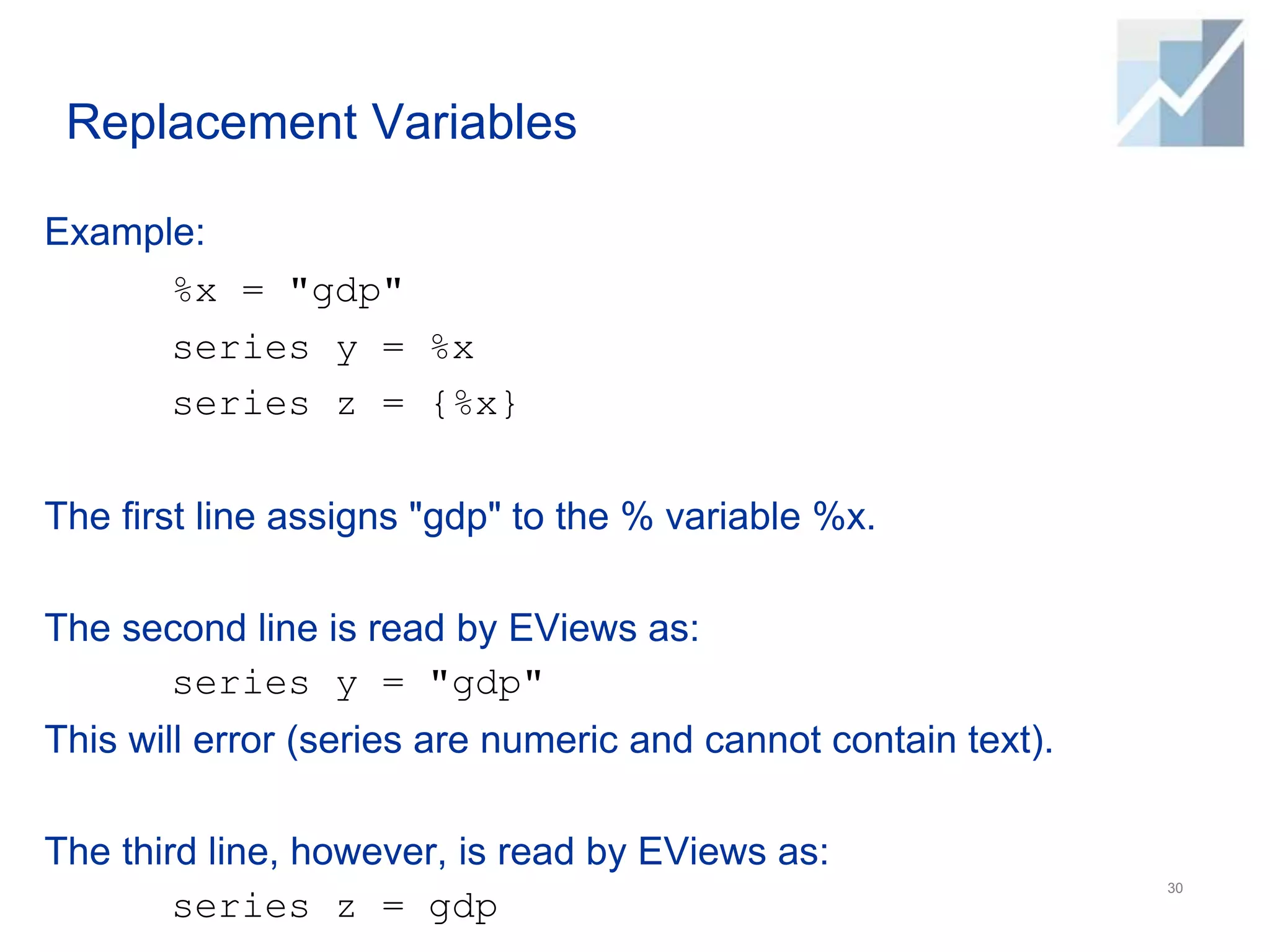 Replacement Variables
Example:
%x = "gdp"
series y = %x
series z = {%x}
The first line assigns "gdp" to the % variable %x.
The second line is read by EViews as:
series y = "gdp"
This will error (series are numeric and cannot contain text).
The third line, however, is read by EViews as:
series z = gdp
30
 
