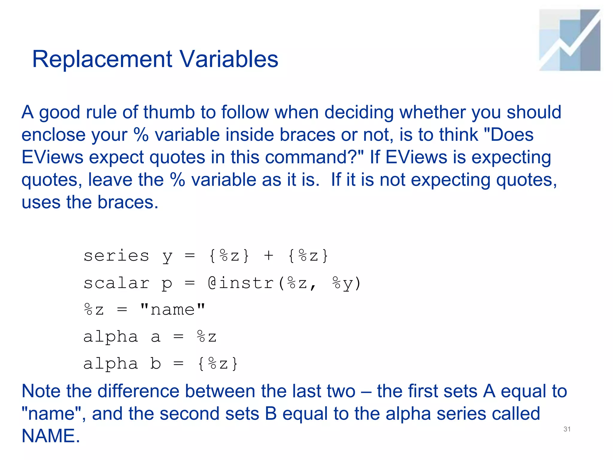 Replacement Variables
A good rule of thumb to follow when deciding whether you should
enclose your % variable inside braces or not, is to think "Does
EViews expect quotes in this command?" If EViews is expecting
quotes, leave the % variable as it is. If it is not expecting quotes,
uses the braces.
series y = {%z} + {%z}
scalar p = @instr(%z, %y)
%z = "name"
alpha a = %z
alpha b = {%z}
Note the difference between the last two – the first sets A equal to
"name", and the second sets B equal to the alpha series called
NAME.
31
 