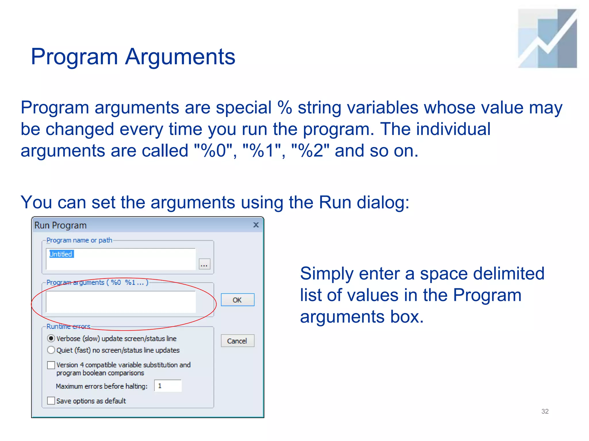 Program Arguments
Program arguments are special % string variables whose value may
be changed every time you run the program. The individual
arguments are called "%0", "%1", "%2" and so on.
You can set the arguments using the Run dialog:
32
Simply enter a space delimited
list of values in the Program
arguments box.
 