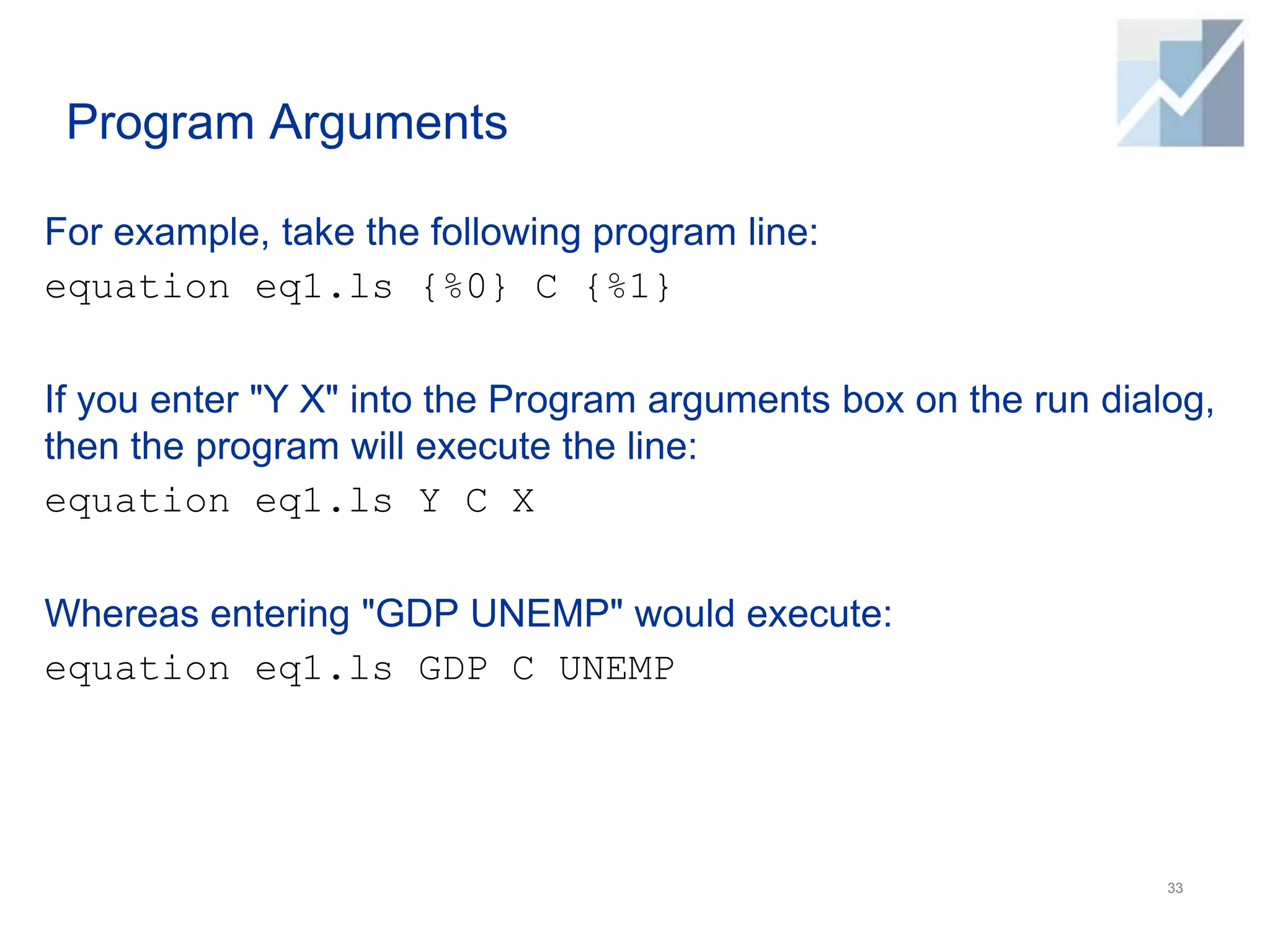 Program Arguments
For example, take the following program line:
equation eq1.ls {%0} C {%1}
If you enter "Y X" into the Program arguments box on the run dialog,
then the program will execute the line:
equation eq1.ls Y C X
Whereas entering "GDP UNEMP" would execute:
equation eq1.ls GDP C UNEMP
33
 