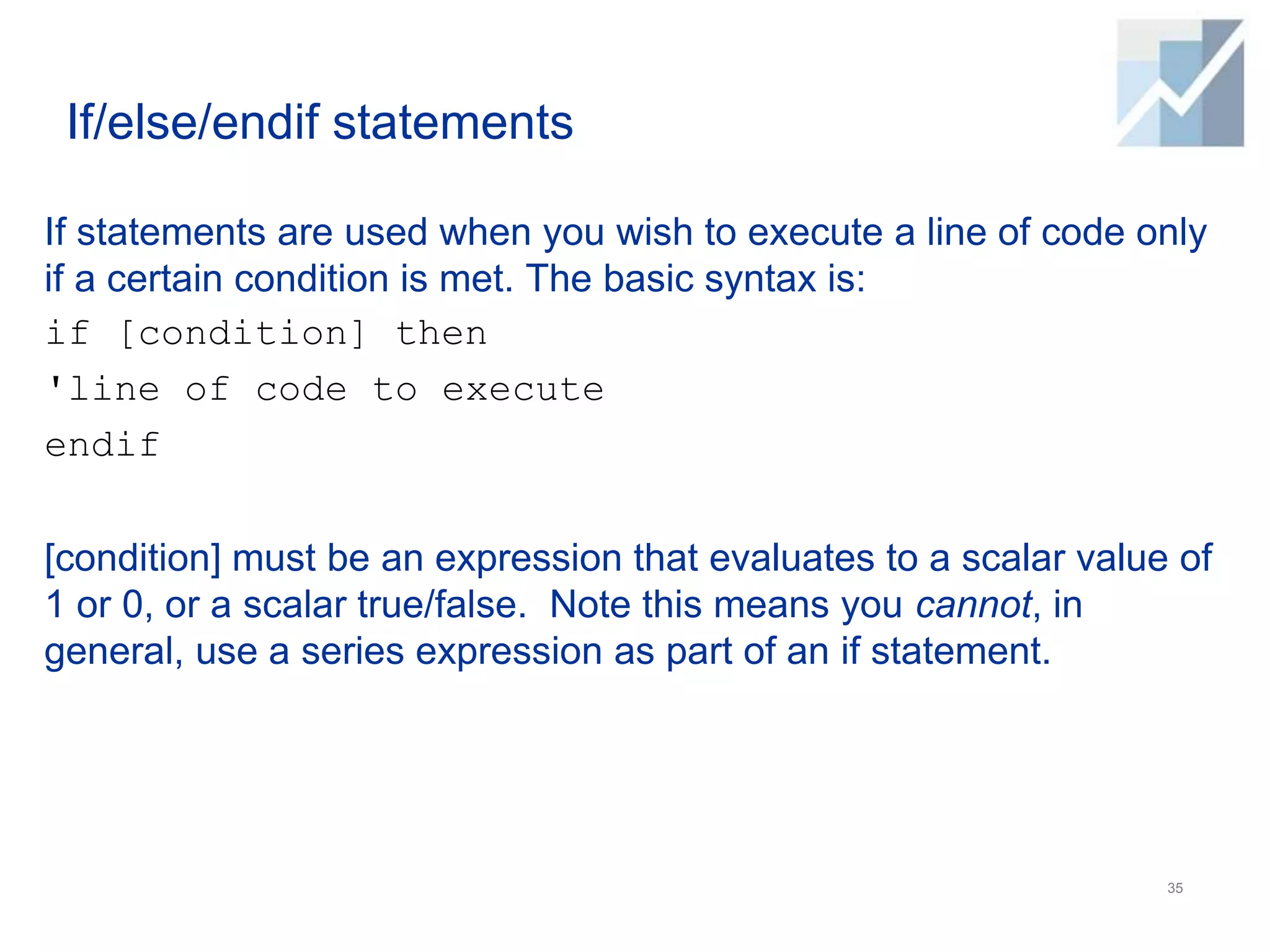 If/else/endif statements
If statements are used when you wish to execute a line of code only
if a certain condition is met. The basic syntax is:
if [condition] then
'line of code to execute
endif
[condition] must be an expression that evaluates to a scalar value of
1 or 0, or a scalar true/false. Note this means you cannot, in
general, use a series expression as part of an if statement.
35
 