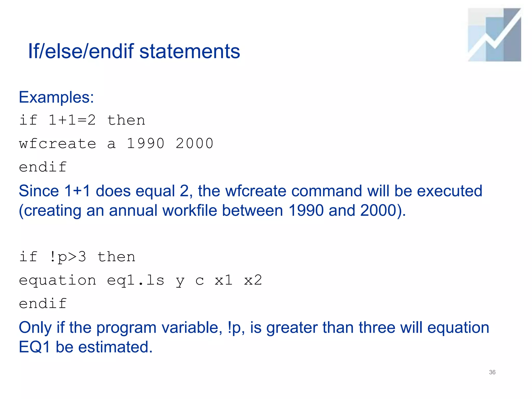 If/else/endif statements
Examples:
if 1+1=2 then
wfcreate a 1990 2000
endif
Since 1+1 does equal 2, the wfcreate command will be executed
(creating an annual workfile between 1990 and 2000).
if !p>3 then
equation eq1.ls y c x1 x2
endif
Only if the program variable, !p, is greater than three will equation
EQ1 be estimated.
36
 