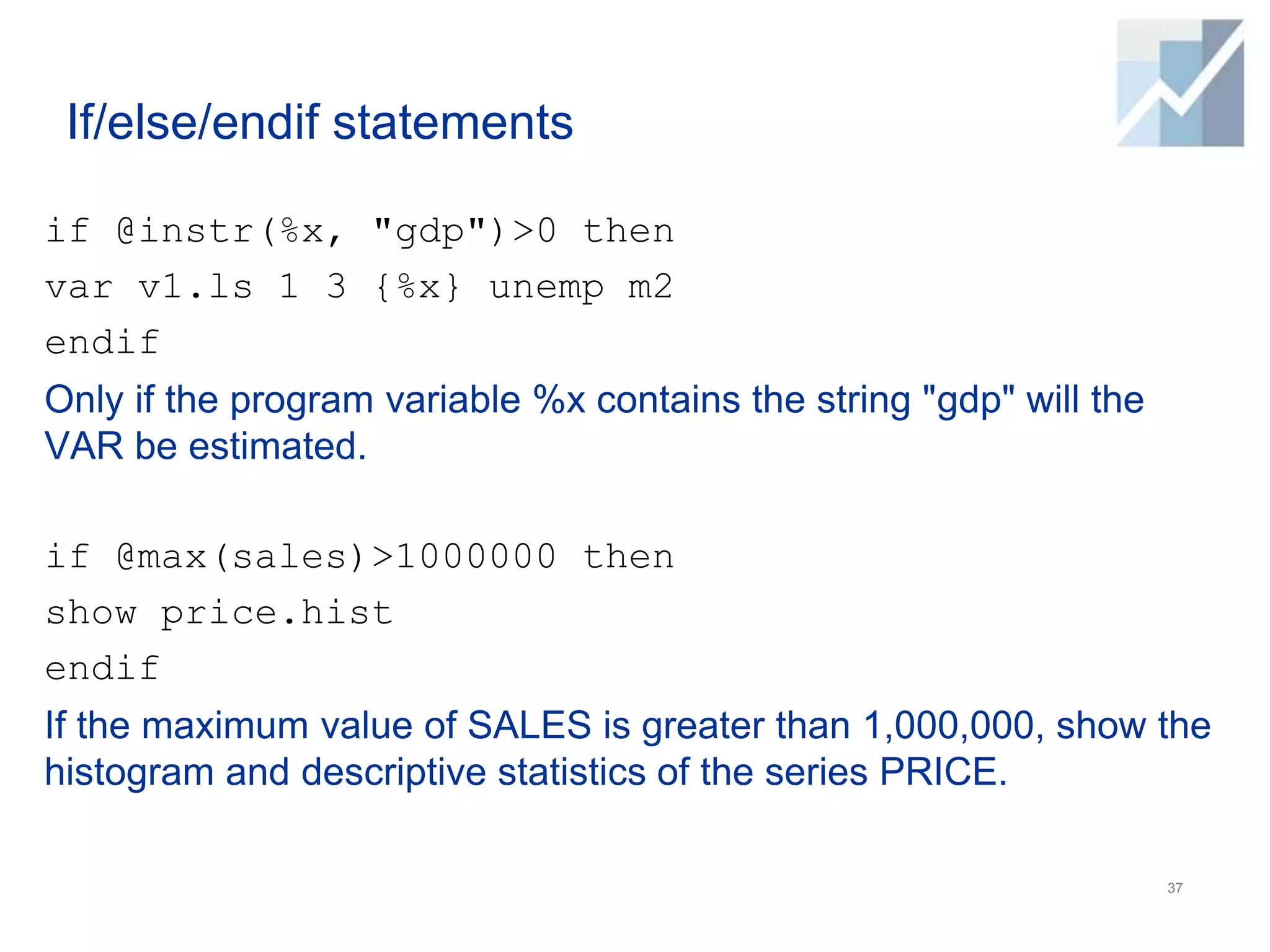 If/else/endif statements
if @instr(%x, "gdp")>0 then
var v1.ls 1 3 {%x} unemp m2
endif
Only if the program variable %x contains the string "gdp" will the
VAR be estimated.
if @max(sales)>1000000 then
show price.hist
endif
If the maximum value of SALES is greater than 1,000,000, show the
histogram and descriptive statistics of the series PRICE.
37
 