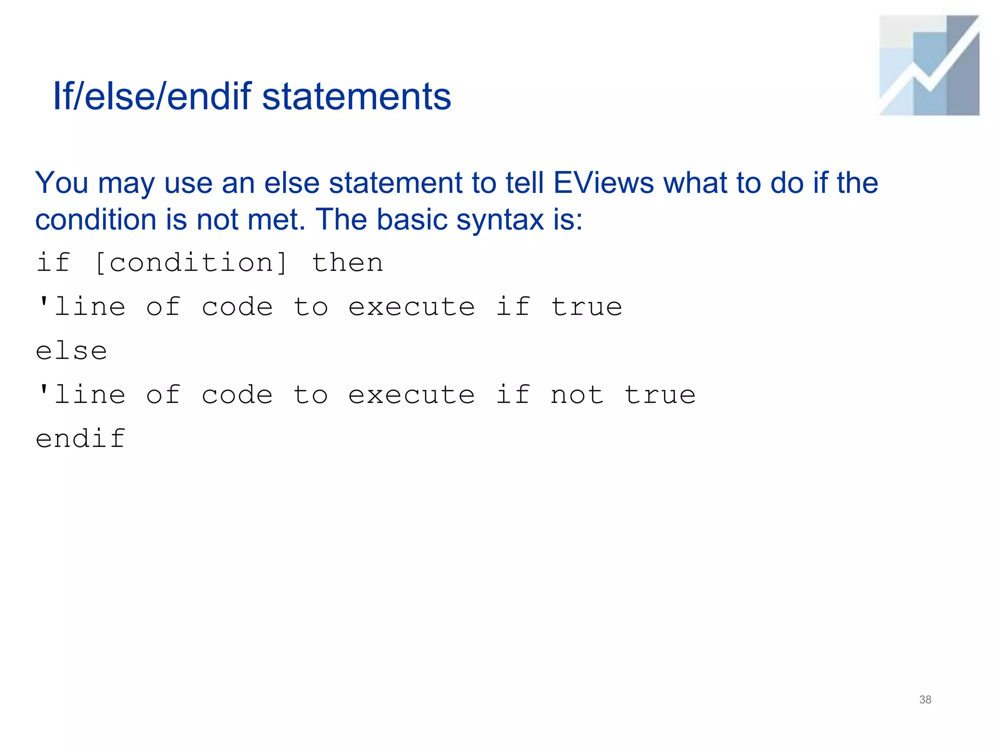 If/else/endif statements
You may use an else statement to tell EViews what to do if the
condition is not met. The basic syntax is:
if [condition] then
'line of code to execute if true
else
'line of code to execute if not true
endif
38
 