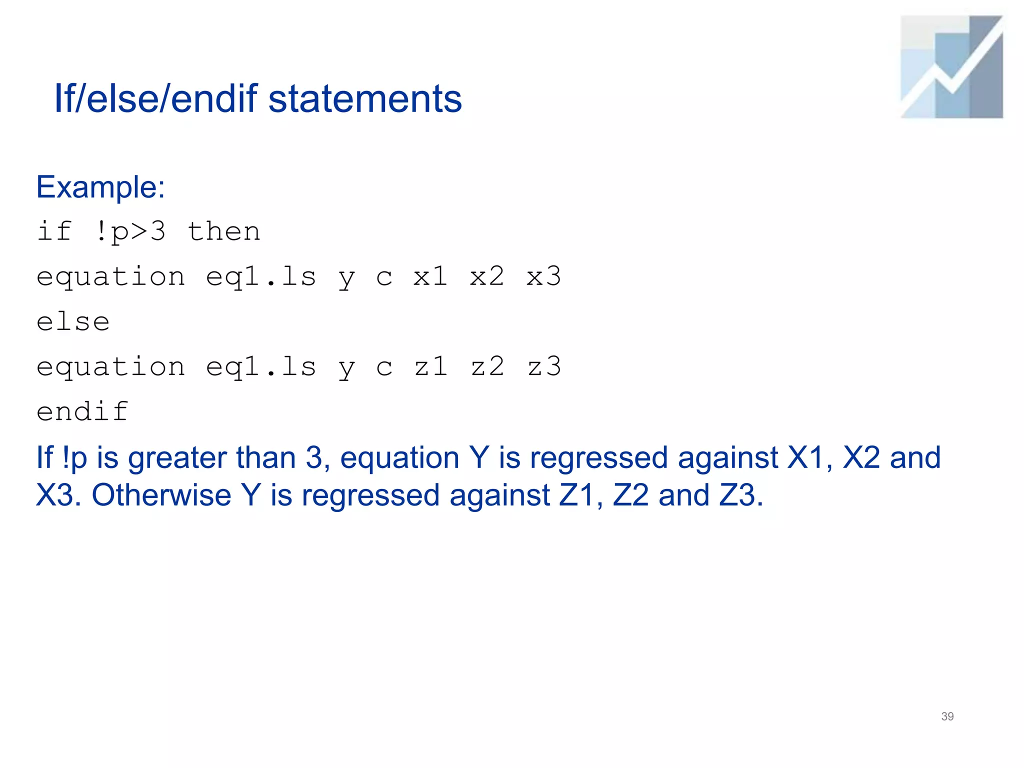 If/else/endif statements
Example:
if !p>3 then
equation eq1.ls y c x1 x2 x3
else
equation eq1.ls y c z1 z2 z3
endif
If !p is greater than 3, equation Y is regressed against X1, X2 and
X3. Otherwise Y is regressed against Z1, Z2 and Z3.
39
 