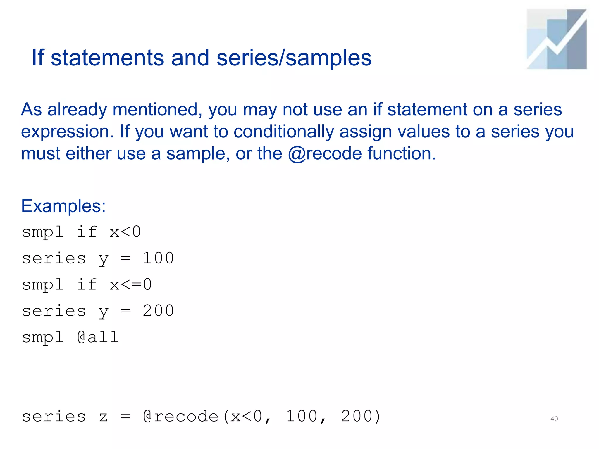 If statements and series/samples
As already mentioned, you may not use an if statement on a series
expression. If you want to conditionally assign values to a series you
must either use a sample, or the @recode function.
Examples:
smpl if x<0
series y = 100
smpl if x<=0
series y = 200
smpl @all
series z = @recode(x<0, 100, 200) 40
 