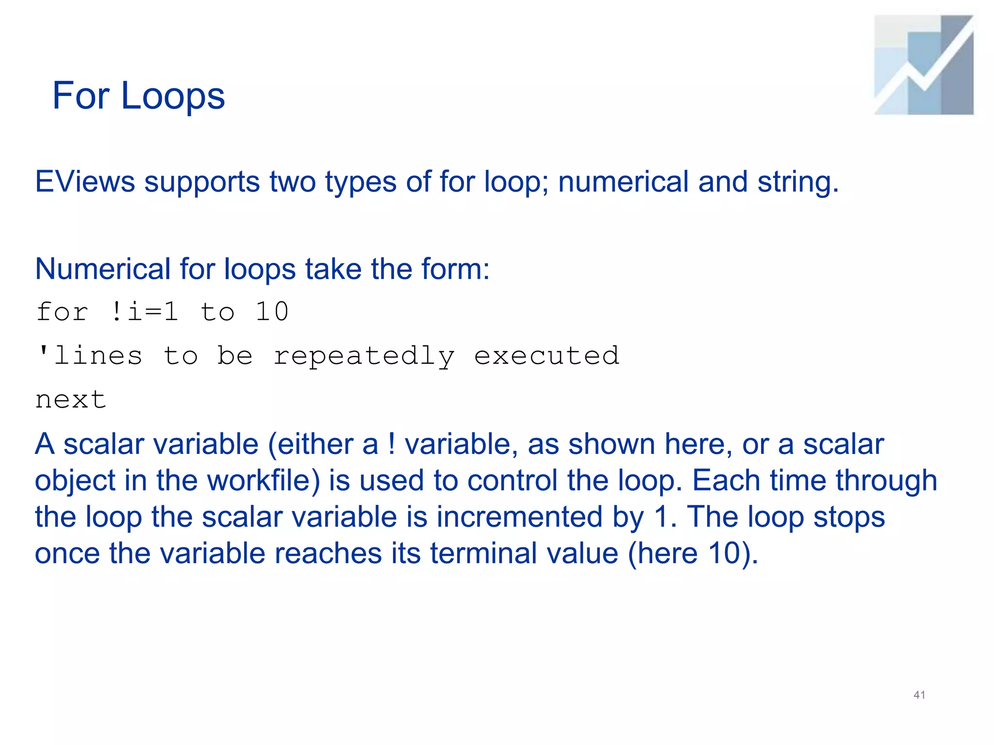 For Loops
EViews supports two types of for loop; numerical and string.
Numerical for loops take the form:
for !i=1 to 10
'lines to be repeatedly executed
next
A scalar variable (either a ! variable, as shown here, or a scalar
object in the workfile) is used to control the loop. Each time through
the loop the scalar variable is incremented by 1. The loop stops
once the variable reaches its terminal value (here 10).
41
 