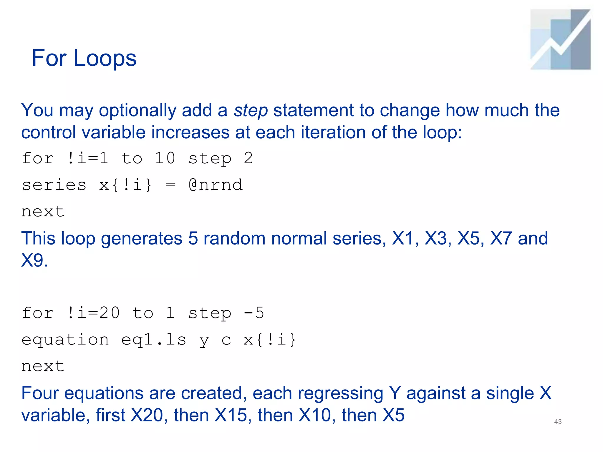 For Loops
You may optionally add a step statement to change how much the
control variable increases at each iteration of the loop:
for !i=1 to 10 step 2
series x{!i} = @nrnd
next
This loop generates 5 random normal series, X1, X3, X5, X7 and
X9.
for !i=20 to 1 step -5
equation eq1.ls y c x{!i}
next
Four equations are created, each regressing Y against a single X
variable, first X20, then X15, then X10, then X5 43
 