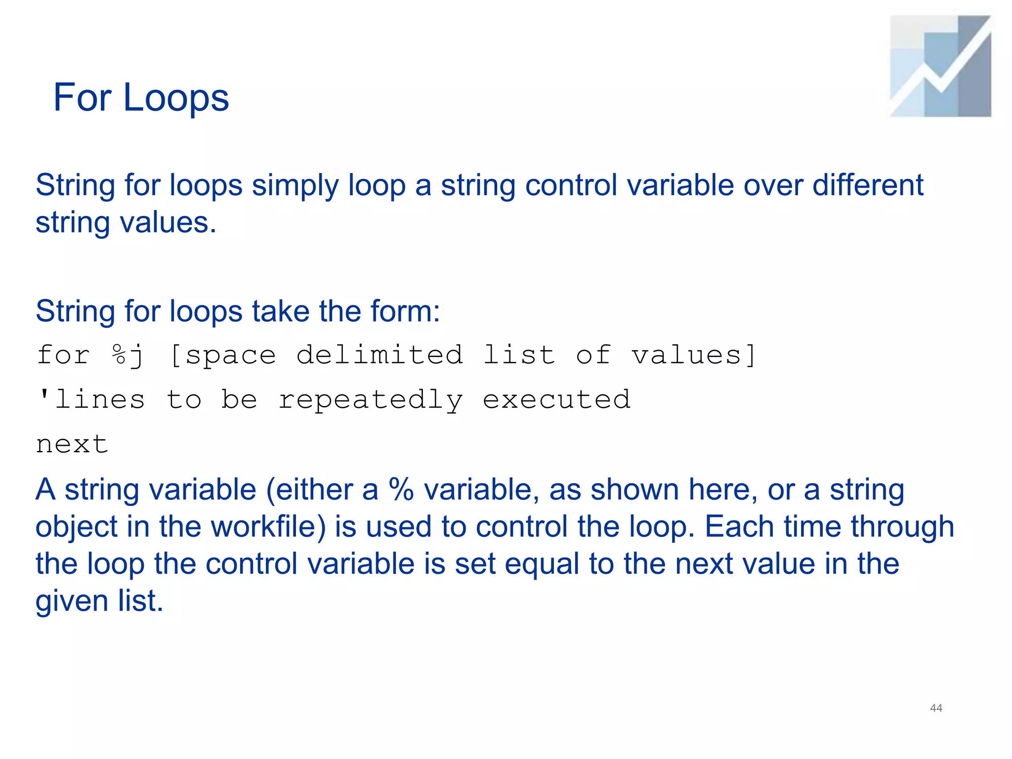 For Loops
String for loops simply loop a string control variable over different
string values.
String for loops take the form:
for %j [space delimited list of values]
'lines to be repeatedly executed
next
A string variable (either a % variable, as shown here, or a string
object in the workfile) is used to control the loop. Each time through
the loop the control variable is set equal to the next value in the
given list.
44
 