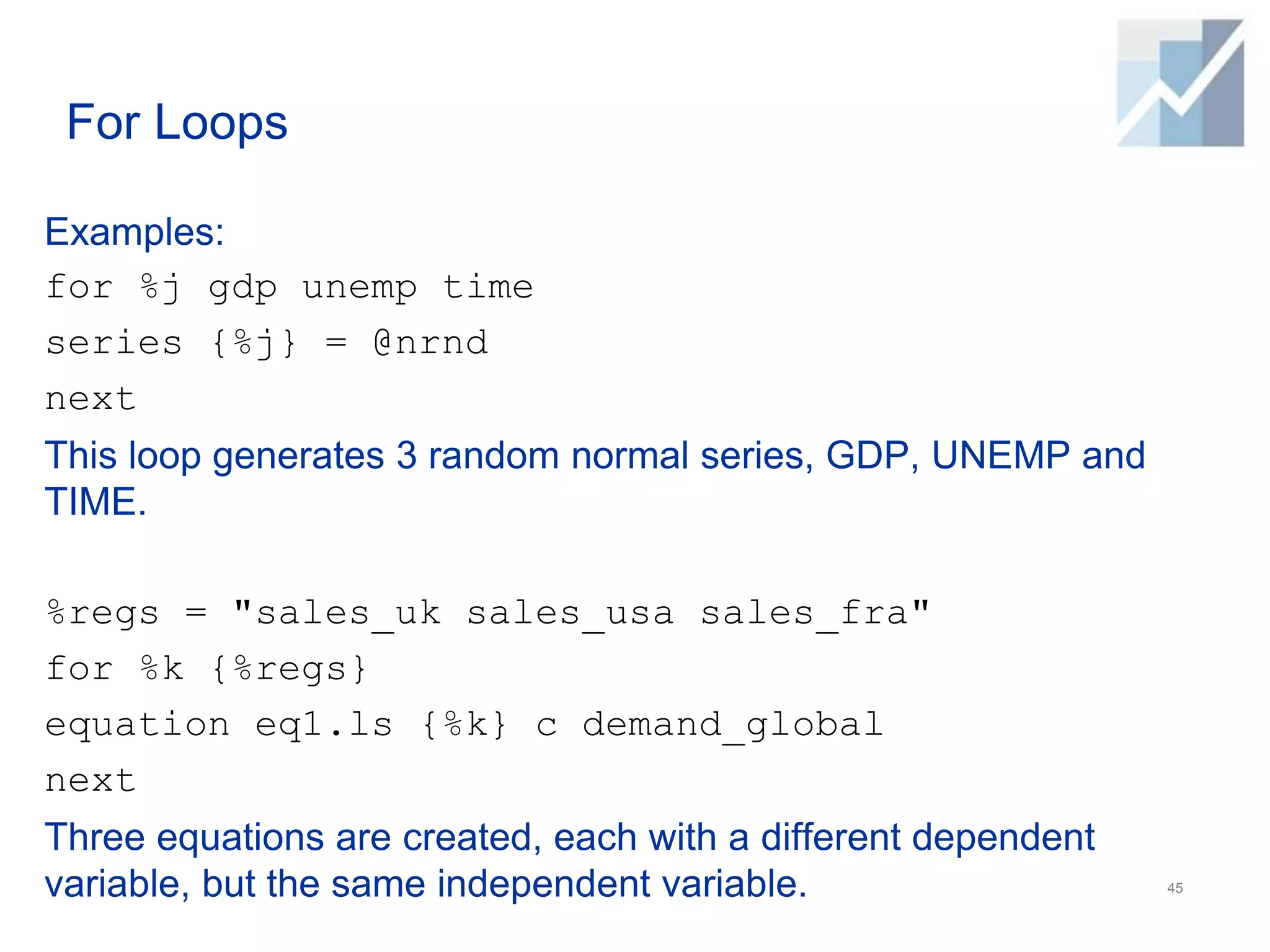 For Loops
Examples:
for %j gdp unemp time
series {%j} = @nrnd
next
This loop generates 3 random normal series, GDP, UNEMP and
TIME.
%regs = "sales_uk sales_usa sales_fra"
for %k {%regs}
equation eq1.ls {%k} c demand_global
next
Three equations are created, each with a different dependent
variable, but the same independent variable. 45
 