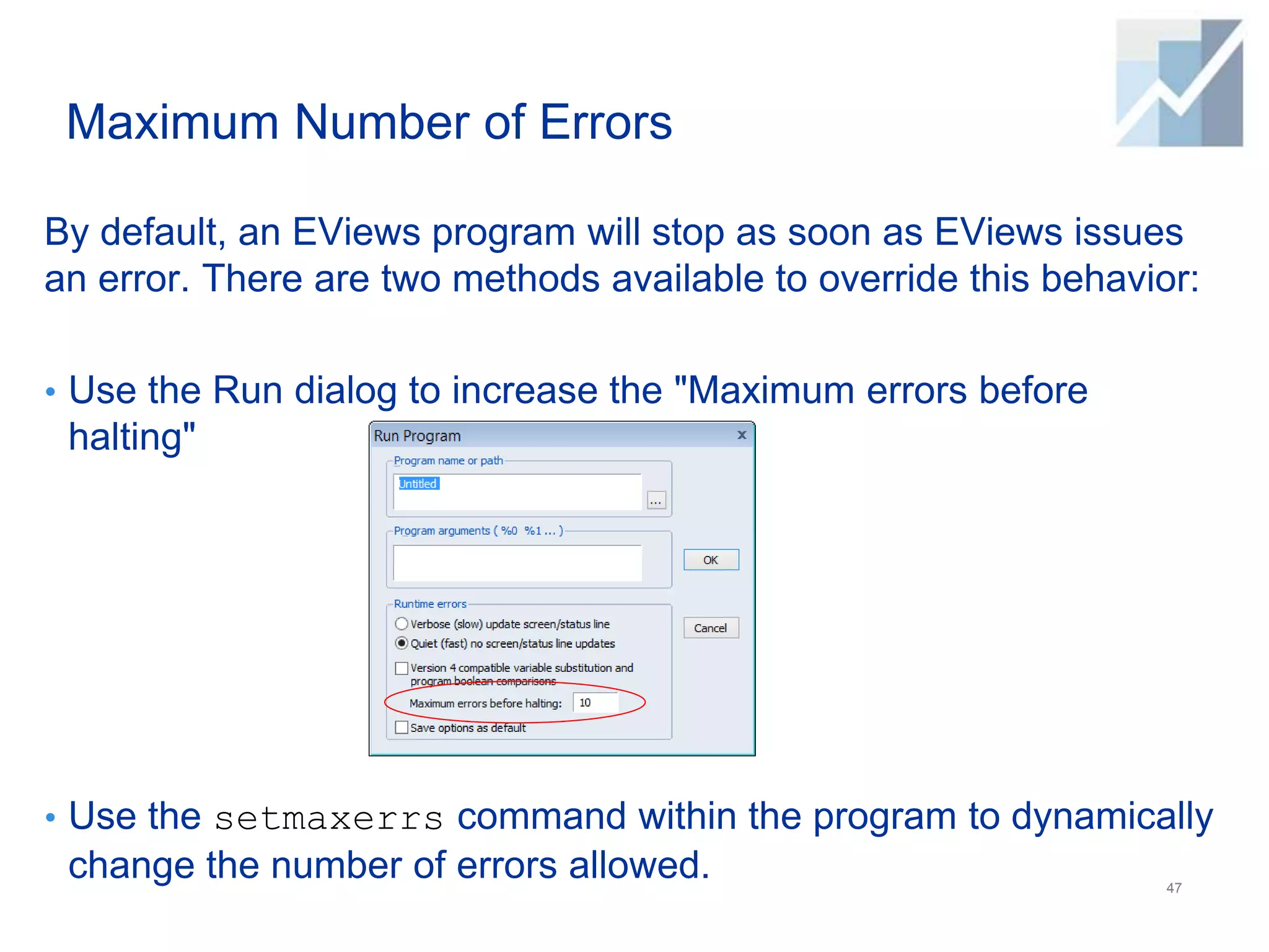 Maximum Number of Errors
By default, an EViews program will stop as soon as EViews issues
an error. There are two methods available to override this behavior:
• Use the Run dialog to increase the "Maximum errors before
halting"
• Use the setmaxerrs command within the program to dynamically
change the number of errors allowed. 47
 