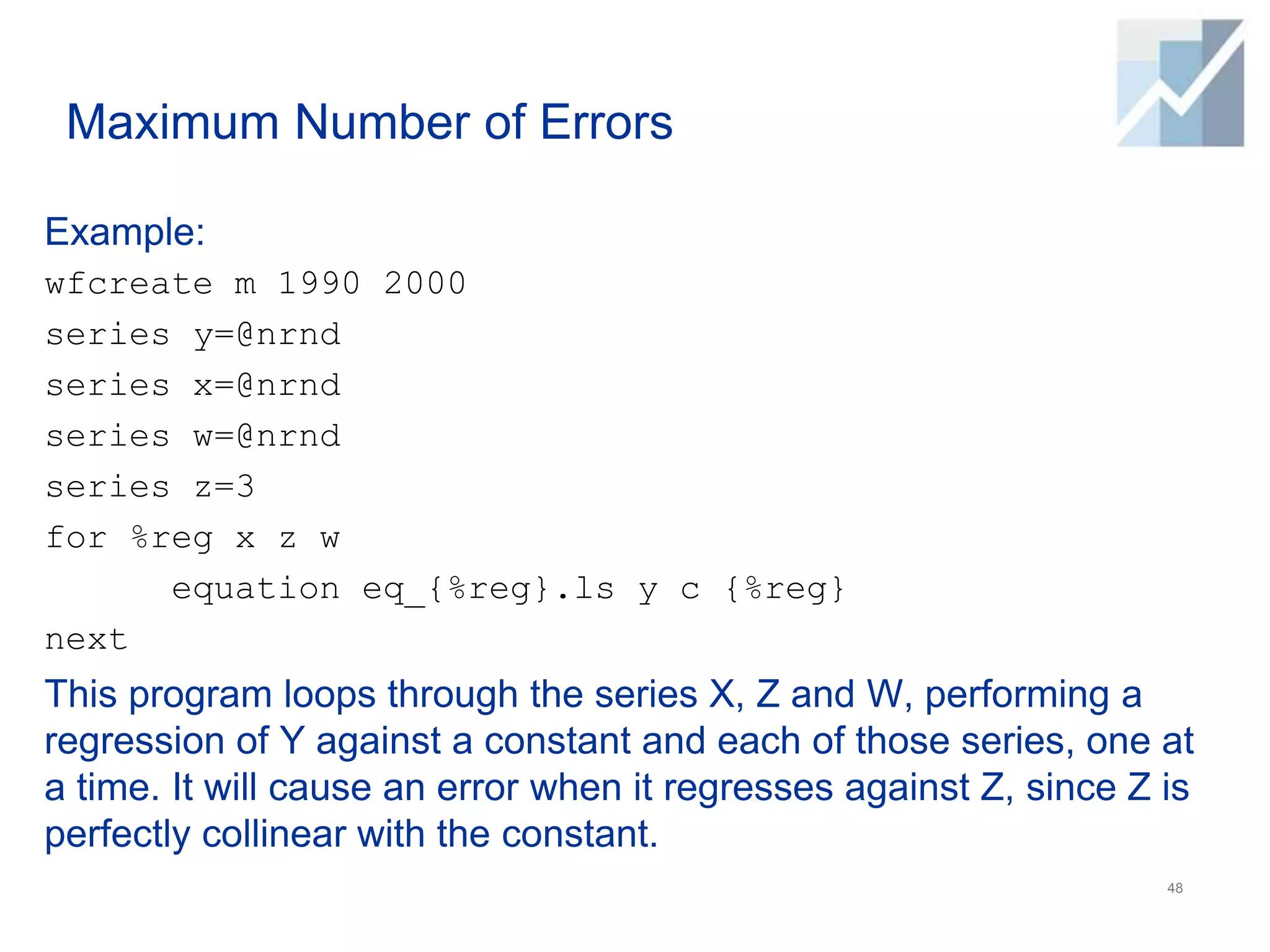 Maximum Number of Errors
Example:
wfcreate m 1990 2000
series y=@nrnd
series x=@nrnd
series w=@nrnd
series z=3
for %reg x z w
equation eq_{%reg}.ls y c {%reg}
next
This program loops through the series X, Z and W, performing a
regression of Y against a constant and each of those series, one at
a time. It will cause an error when it regresses against Z, since Z is
perfectly collinear with the constant.
48
 