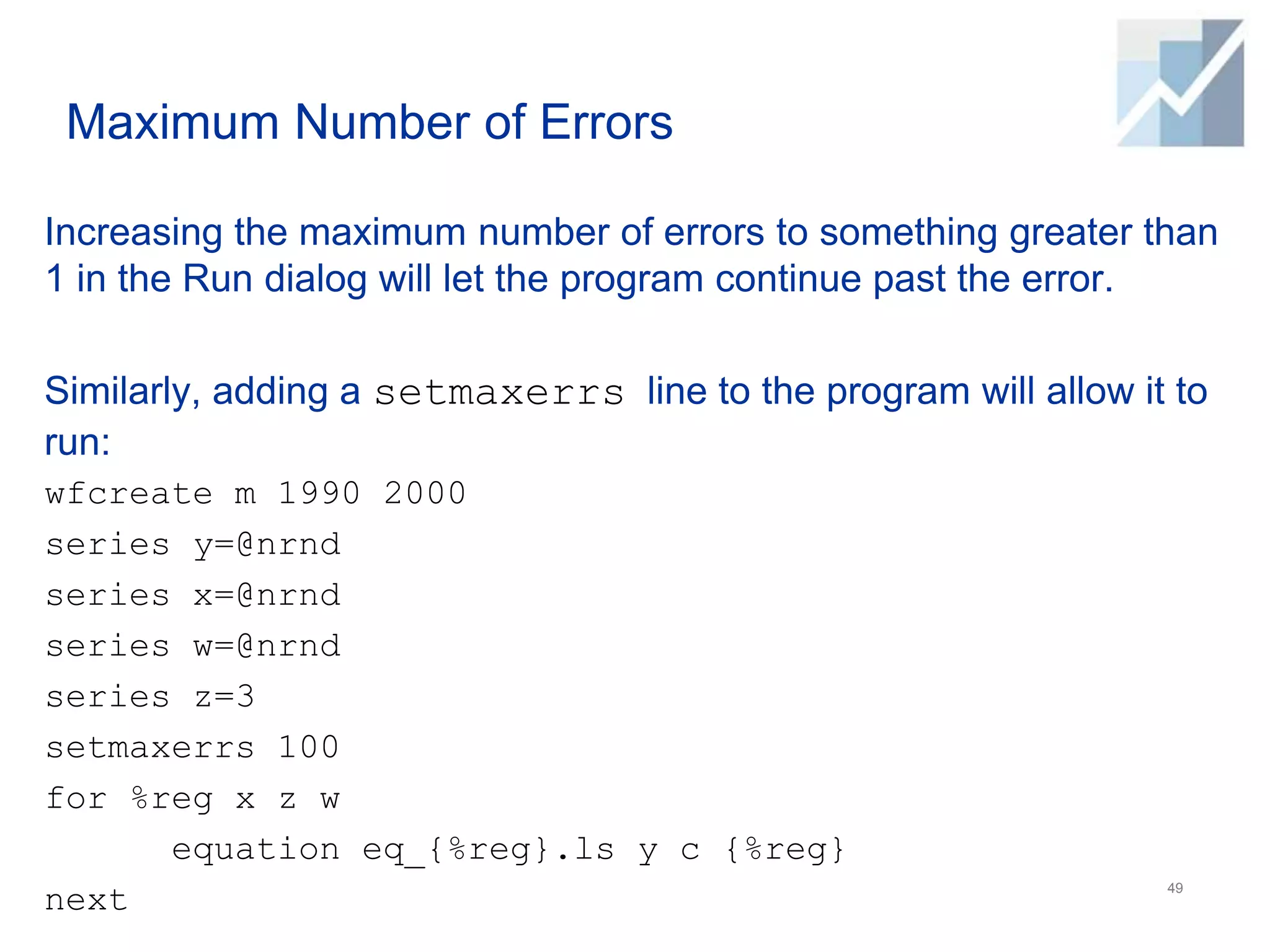 Maximum Number of Errors
Increasing the maximum number of errors to something greater than
1 in the Run dialog will let the program continue past the error.
Similarly, adding a setmaxerrs line to the program will allow it to
run:
wfcreate m 1990 2000
series y=@nrnd
series x=@nrnd
series w=@nrnd
series z=3
setmaxerrs 100
for %reg x z w
equation eq_{%reg}.ls y c {%reg}
next 49
 