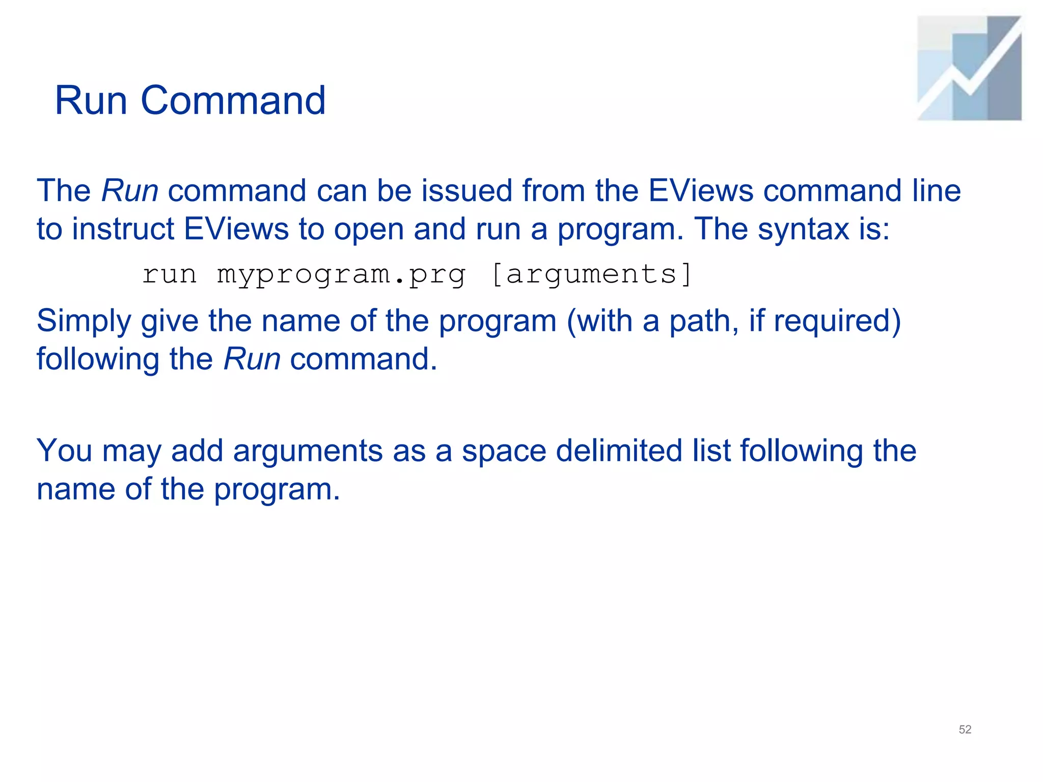 Run Command
The Run command can be issued from the EViews command line
to instruct EViews to open and run a program. The syntax is:
run myprogram.prg [arguments]
Simply give the name of the program (with a path, if required)
following the Run command.
You may add arguments as a space delimited list following the
name of the program.
52
 