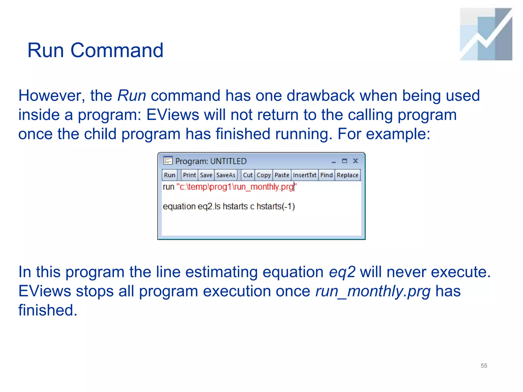 Run Command
However, the Run command has one drawback when being used
inside a program: EViews will not return to the calling program
once the child program has finished running. For example:
In this program the line estimating equation eq2 will never execute.
EViews stops all program execution once run_monthly.prg has
finished.
55
 