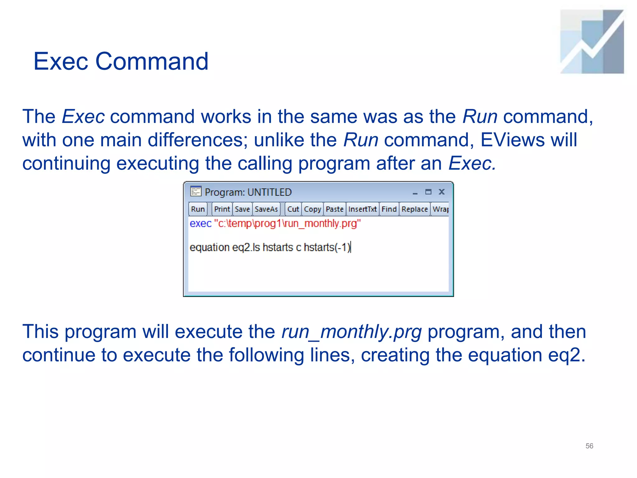 Exec Command
The Exec command works in the same was as the Run command,
with one main differences; unlike the Run command, EViews will
continuing executing the calling program after an Exec.
This program will execute the run_monthly.prg program, and then
continue to execute the following lines, creating the equation eq2.
56
 