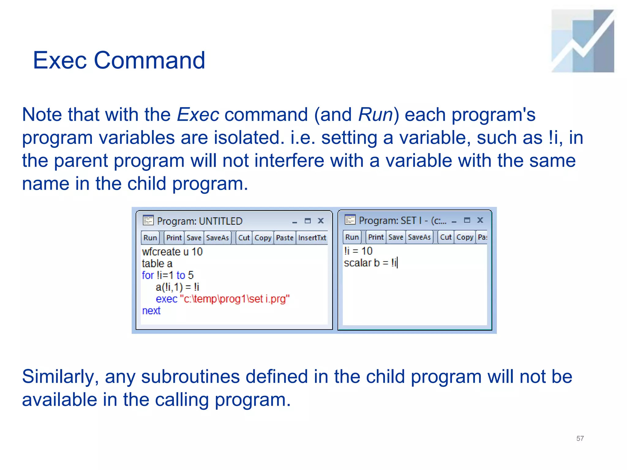 Exec Command
Note that with the Exec command (and Run) each program's
program variables are isolated. i.e. setting a variable, such as !i, in
the parent program will not interfere with a variable with the same
name in the child program.
Similarly, any subroutines defined in the child program will not be
available in the calling program.
57
 