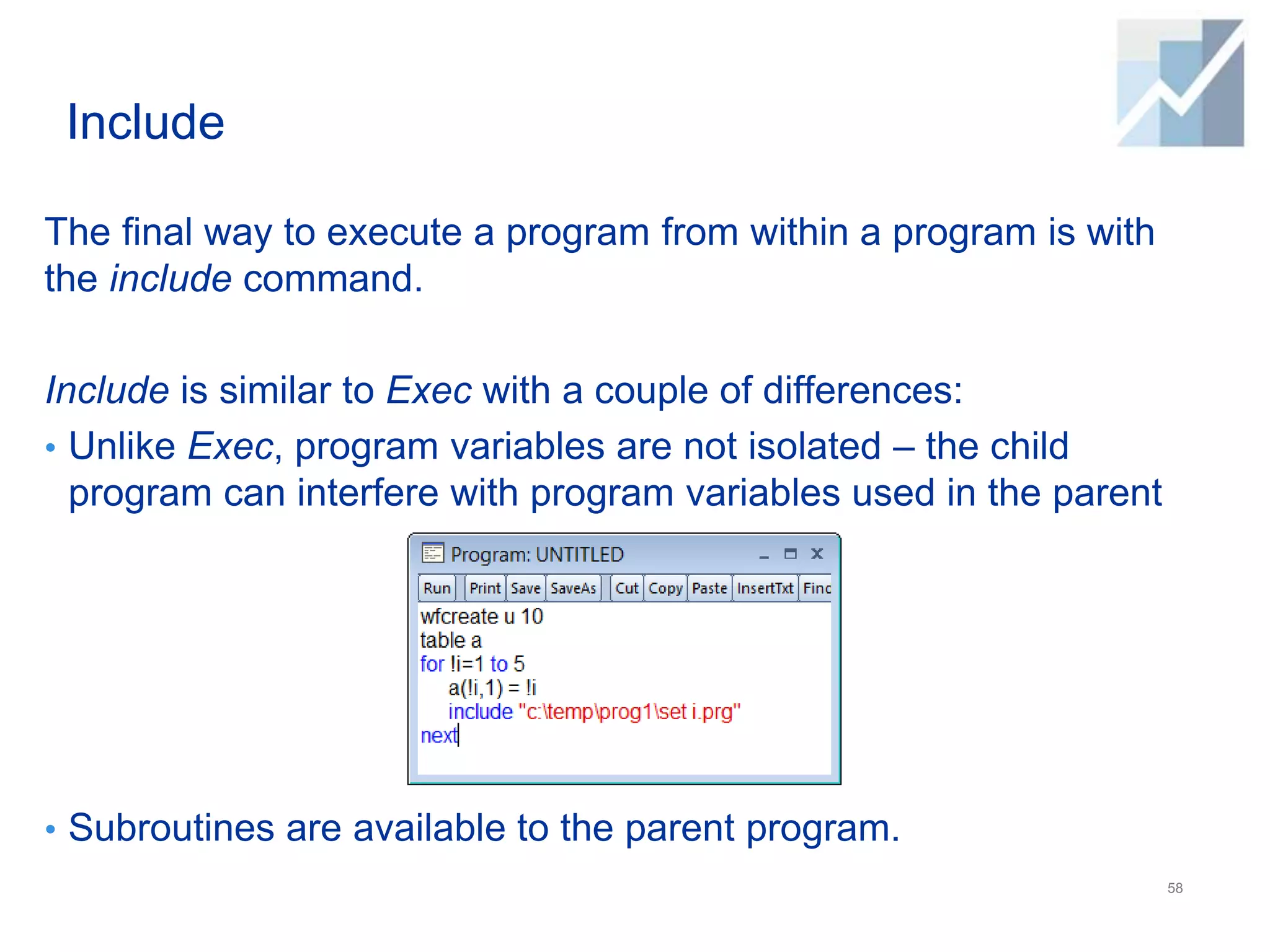 Include
The final way to execute a program from within a program is with
the include command.
Include is similar to Exec with a couple of differences:
• Unlike Exec, program variables are not isolated – the child
program can interfere with program variables used in the parent
• Subroutines are available to the parent program.
58
 