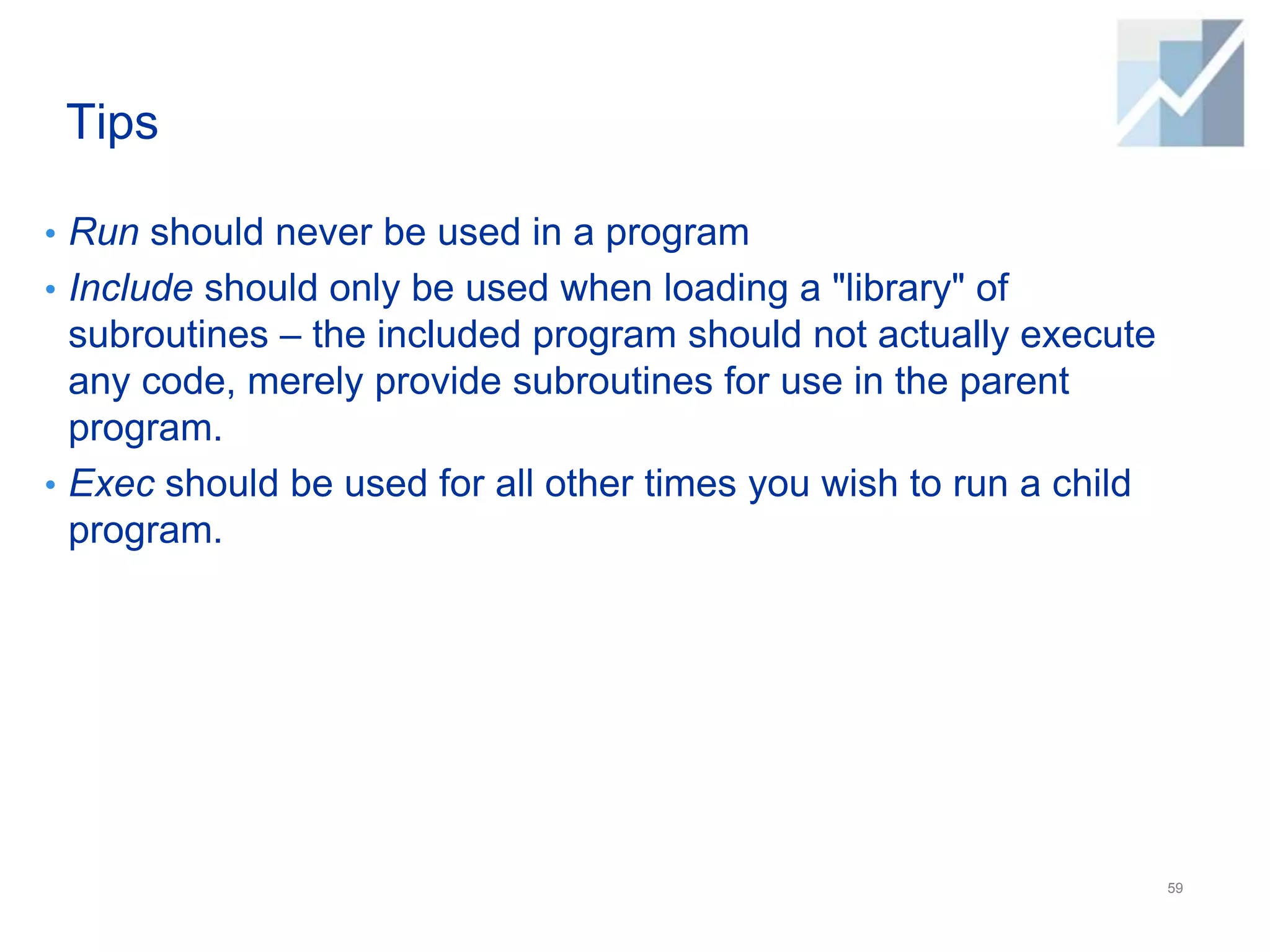 Tips
• Run should never be used in a program
• Include should only be used when loading a "library" of
subroutines – the included program should not actually execute
any code, merely provide subroutines for use in the parent
program.
• Exec should be used for all other times you wish to run a child
program.
59
 