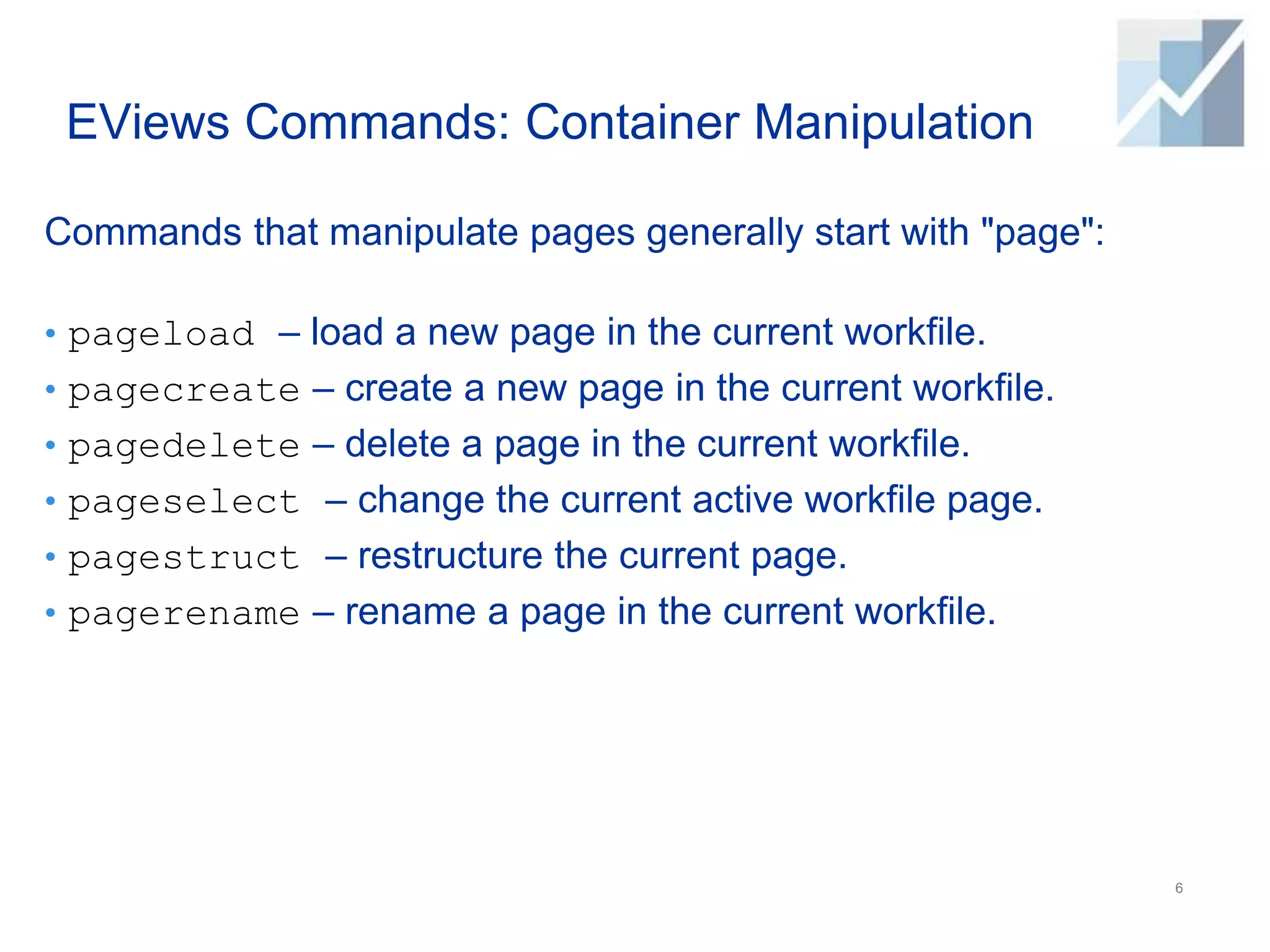 EViews Commands: Container Manipulation
Commands that manipulate pages generally start with "page":
• pageload – load a new page in the current workfile.
• pagecreate – create a new page in the current workfile.
• pagedelete – delete a page in the current workfile.
• pageselect – change the current active workfile page.
• pagestruct – restructure the current page.
• pagerename – rename a page in the current workfile.
6
 