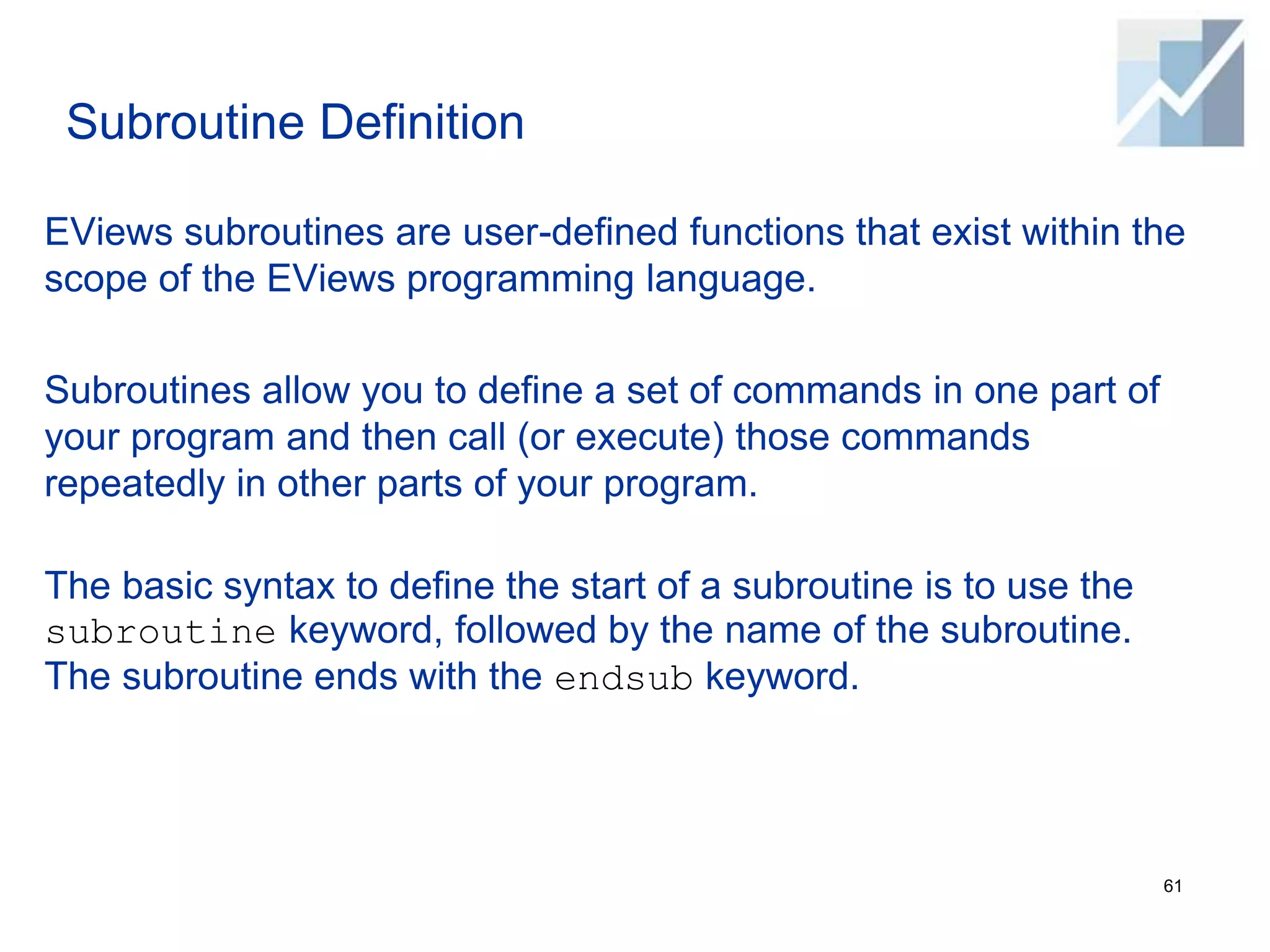 Subroutine Definition
EViews subroutines are user-defined functions that exist within the
scope of the EViews programming language.
Subroutines allow you to define a set of commands in one part of
your program and then call (or execute) those commands
repeatedly in other parts of your program.
The basic syntax to define the start of a subroutine is to use the
subroutine keyword, followed by the name of the subroutine.
The subroutine ends with the endsub keyword.
61
 