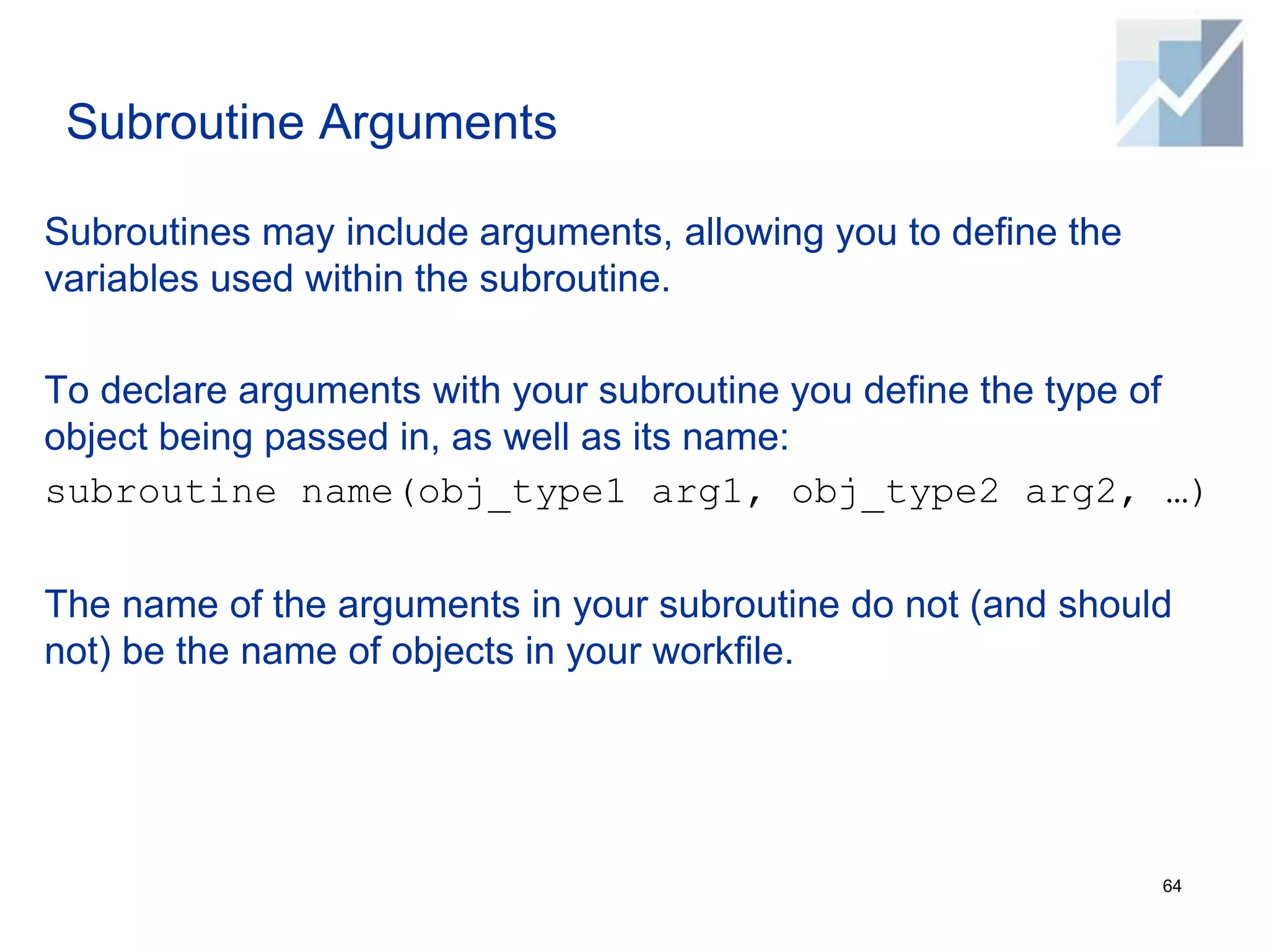 Subroutine Arguments
Subroutines may include arguments, allowing you to define the
variables used within the subroutine.
To declare arguments with your subroutine you define the type of
object being passed in, as well as its name:
subroutine name(obj_type1 arg1, obj_type2 arg2, …)
The name of the arguments in your subroutine do not (and should
not) be the name of objects in your workfile.
64
 