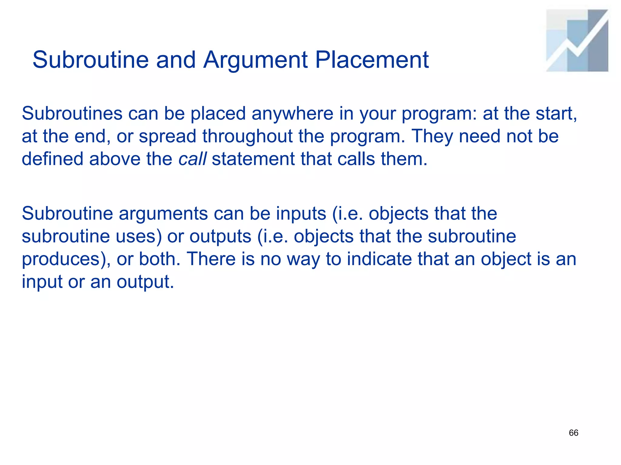 Subroutine and Argument Placement
Subroutines can be placed anywhere in your program: at the start,
at the end, or spread throughout the program. They need not be
defined above the call statement that calls them.
Subroutine arguments can be inputs (i.e. objects that the
subroutine uses) or outputs (i.e. objects that the subroutine
produces), or both. There is no way to indicate that an object is an
input or an output.
66
 