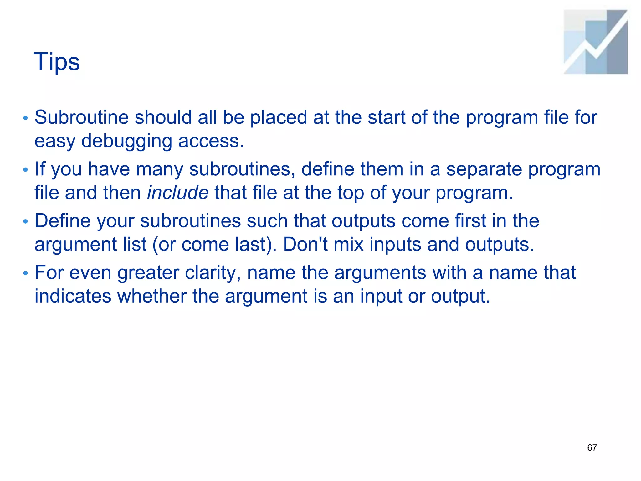 Tips
• Subroutine should all be placed at the start of the program file for
easy debugging access.
• If you have many subroutines, define them in a separate program
file and then include that file at the top of your program.
• Define your subroutines such that outputs come first in the
argument list (or come last). Don't mix inputs and outputs.
• For even greater clarity, name the arguments with a name that
indicates whether the argument is an input or output.
67
 