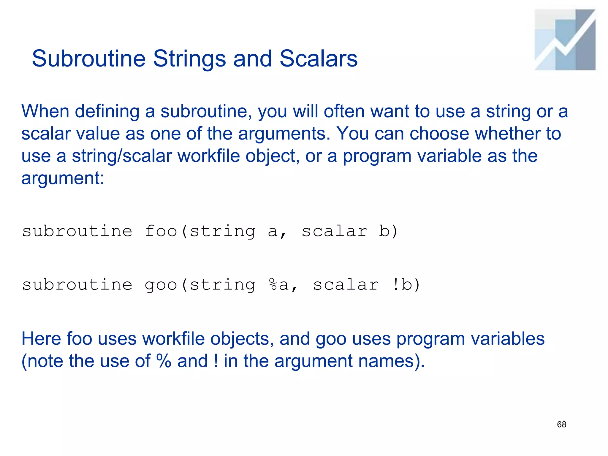 Subroutine Strings and Scalars
When defining a subroutine, you will often want to use a string or a
scalar value as one of the arguments. You can choose whether to
use a string/scalar workfile object, or a program variable as the
argument:
subroutine foo(string a, scalar b)
subroutine goo(string %a, scalar !b)
Here foo uses workfile objects, and goo uses program variables
(note the use of % and ! in the argument names).
68
 