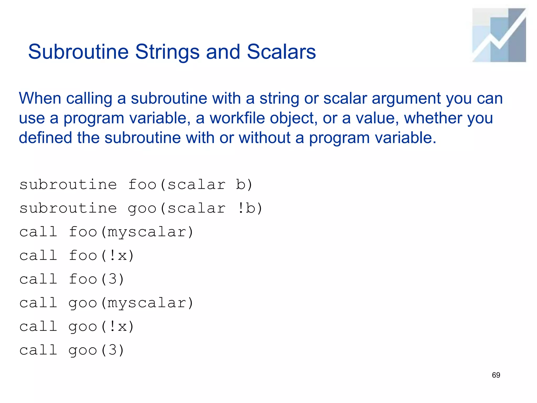 Subroutine Strings and Scalars
When calling a subroutine with a string or scalar argument you can
use a program variable, a workfile object, or a value, whether you
defined the subroutine with or without a program variable.
subroutine foo(scalar b)
subroutine goo(scalar !b)
call foo(myscalar)
call foo(!x)
call foo(3)
call goo(myscalar)
call goo(!x)
call goo(3)
69
 