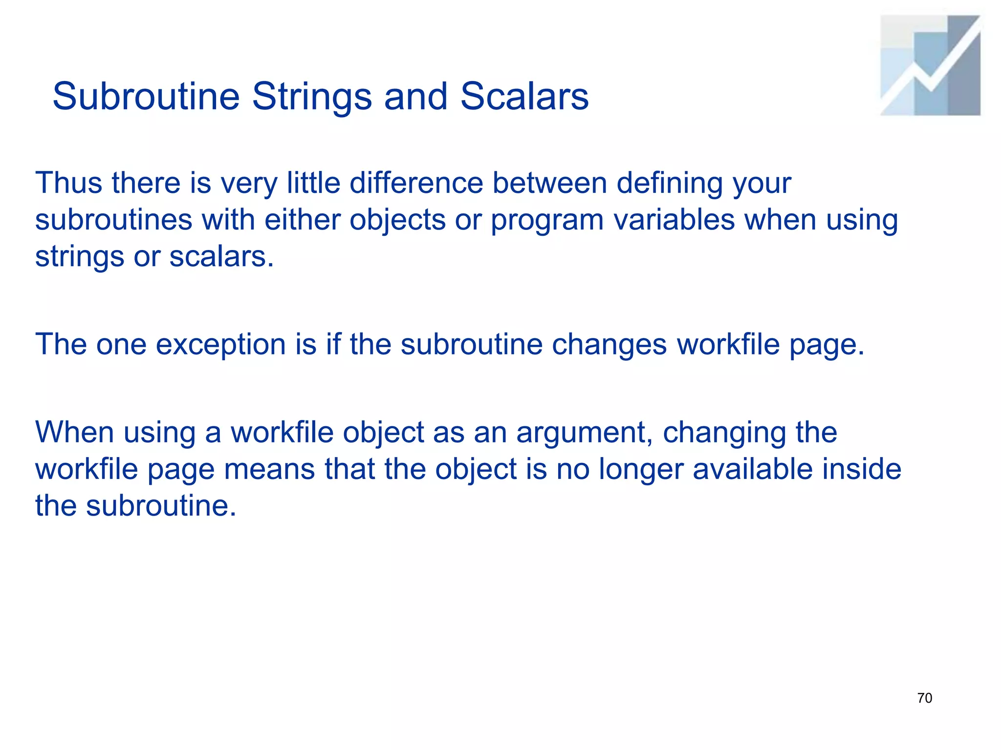Subroutine Strings and Scalars
Thus there is very little difference between defining your
subroutines with either objects or program variables when using
strings or scalars.
The one exception is if the subroutine changes workfile page.
When using a workfile object as an argument, changing the
workfile page means that the object is no longer available inside
the subroutine.
70
 