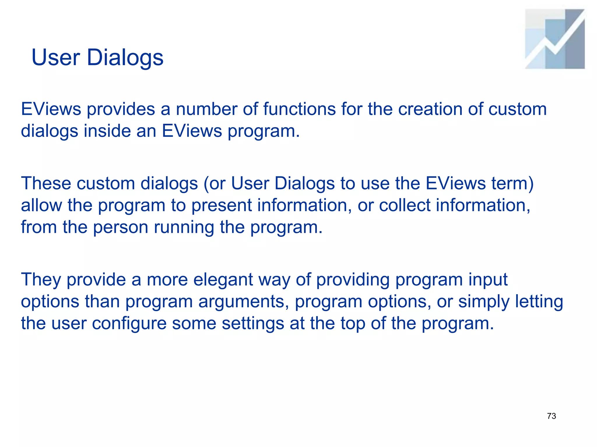 User Dialogs
EViews provides a number of functions for the creation of custom
dialogs inside an EViews program.
These custom dialogs (or User Dialogs to use the EViews term)
allow the program to present information, or collect information,
from the person running the program.
They provide a more elegant way of providing program input
options than program arguments, program options, or simply letting
the user configure some settings at the top of the program.
73
 