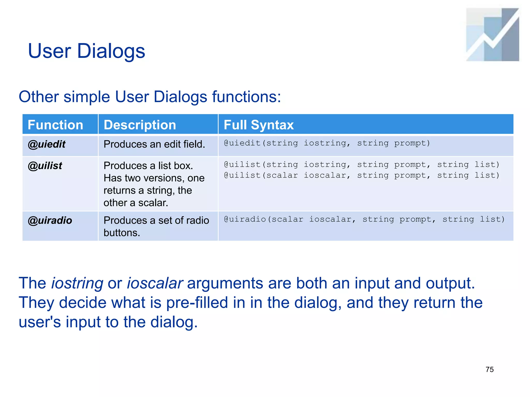 User Dialogs
Other simple User Dialogs functions:
The iostring or ioscalar arguments are both an input and output.
They decide what is pre-filled in in the dialog, and they return the
user's input to the dialog.
75
Function Description Full Syntax
@uiedit Produces an edit field. @uiedit(string iostring, string prompt)
@uilist Produces a list box.
Has two versions, one
returns a string, the
other a scalar.
@uilist(string iostring, string prompt, string list)
@uilist(scalar ioscalar, string prompt, string list)
@uiradio Produces a set of radio
buttons.
@uiradio(scalar ioscalar, string prompt, string list)
 