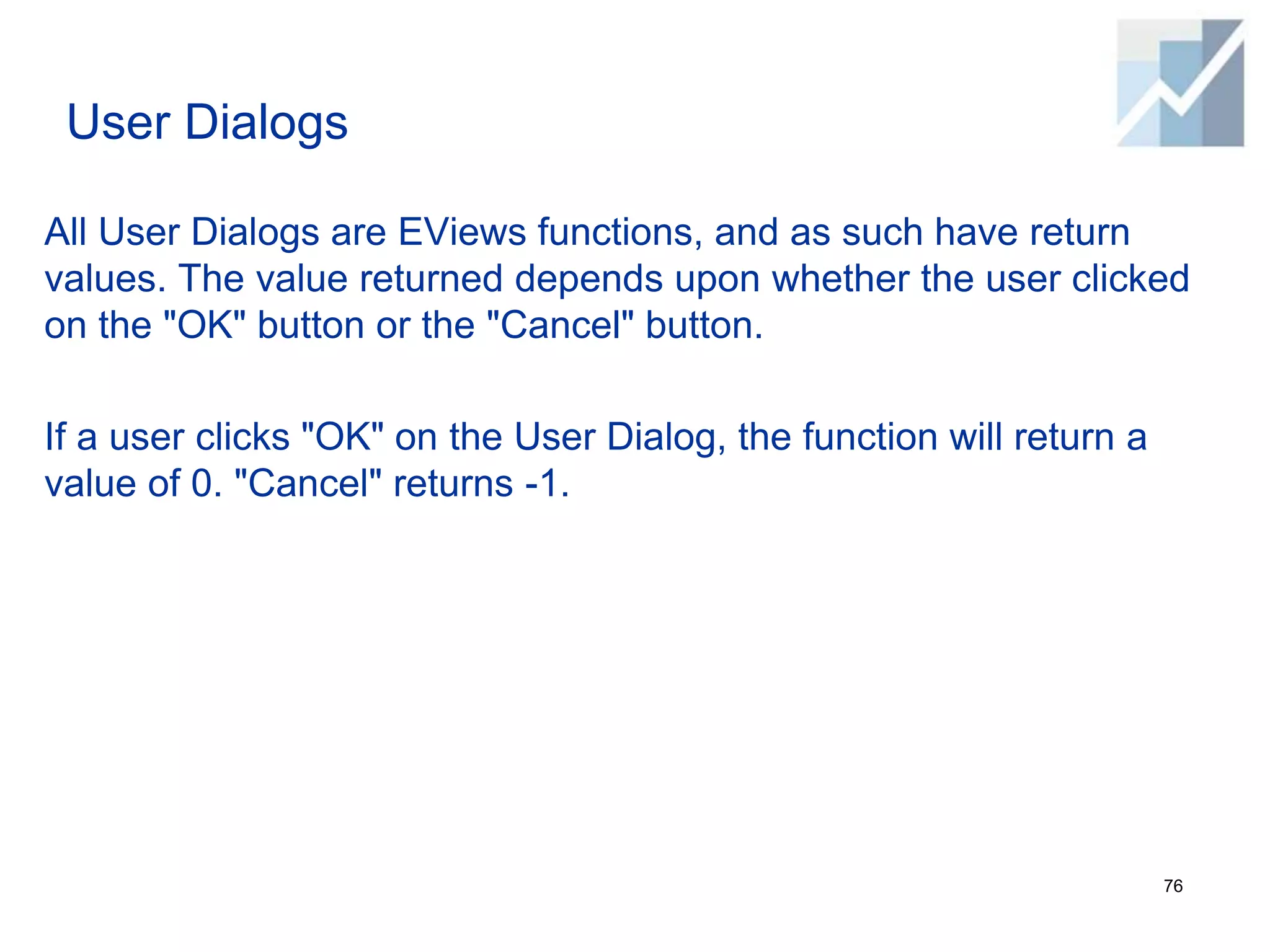 User Dialogs
All User Dialogs are EViews functions, and as such have return
values. The value returned depends upon whether the user clicked
on the "OK" button or the "Cancel" button.
If a user clicks "OK" on the User Dialog, the function will return a
value of 0. "Cancel" returns -1.
76
 